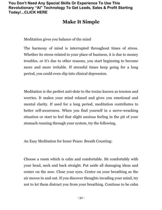 - 32 -
Make It Simple
Meditation gives you balance of the mind
The harmony of mind is interrupted throughout times of stress.
Whether its stress related to your place of business, it is due to money
troubles, or it's due to other reasons, you start beginning to become
more and more irritable. If stressful times keep going for a long
period, you could even slip into clinical depression.
Meditation is the perfect anti-dote to the toxins known as tension and
worries. It makes your mind relaxed and gives you emotional and
mental clarity. If used for a long period, meditation contributes to
better self-awareness. When you find yourself in a nerve-wracking
situation or start to feel that slight anxious feeling in the pit of your
stomach running through your system, try the following.
An Easy Meditation for Inner Peace: Breath Counting:
Choose a room which is calm and comfortable. Sit comfortably with
your head, neck and back straight. Put aside all damaging ideas and
center on the now. Close your eyes. Center on your breathing as the
air moves in and out. If you discover thoughts invading your mind, try
not to let them distract you from your breathing. Continue to be calm
You Don’t Need Any Special Skills Or Experience To Use This
Revolutionary “AI” Technology To Get Leads, Sales & Profit Starting
Today!...CLICK HERE
 