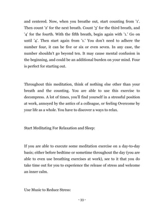 - 33 -
and centered. Now, when you breathe out, start counting from '1'.
Then count '2' for the next breath. Count '3' for the third breath, and
'4' for the fourth. With the fifth breath, begin again with '1.' Go on
until '4'. Then start again from '1.' You don’t need to adhere the
number four, it can be five or six or even seven. In any case, the
number shouldn't go beyond ten. It may cause mental confusion in
the beginning, and could be an additional burden on your mind. Four
is perfect for starting out.
Throughout this meditation, think of nothing else other than your
breath and the counting. You are able to use this exercise to
decompress. A lot of times, you’ll find yourself in a stressful position
at work, annoyed by the antics of a colleague, or feeling Overcome by
your life as a whole. You have to discover a ways to relax.
Start Meditating For Relaxation and Sleep:
If you are able to execute some meditation exercise on a day-to-day
basis; either before bedtime or sometime throughout the day (you are
able to even use breathing exercises at work), see to it that you do
take time out for you to experience the release of stress and welcome
an inner calm.
Use Music to Reduce Stress:
 