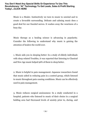 - 34 -
Music is a Healer. Instinctively we turn to music to unwind and to
create a favorable surrounding. Delicate and calming music does a
good deal for our frazzled nerves. It washes away the weariness of a
busy day.
Music therapy as a healing science is advancing in popularity.
Consider the following to understand why music is gaining the
attention of healers the world over.
1. Music aids you in sleeping better: In a study of elderly individuals
with sleep related Troubles, it was reported that listening to Classical
and New Age music helped 96% of them to sleep better.
2. Music is helpful in pain management: Japanese researchers found
that music aided in reducing pain in a control group, which listened
to music throughout pain causing conditions. Music can be effectively
used in pain management.
3. Music reduces surgical anxiousness: In a study conducted in a
hospital, patients who listened to music of their choice in a surgical
holding area had Decreased levels of anxiety prior to, during, and
You Don’t Need Any Special Skills Or Experience To Use This
Revolutionary “AI” Technology To Get Leads, Sales & Profit Starting
Today!...CLICK HERE
 