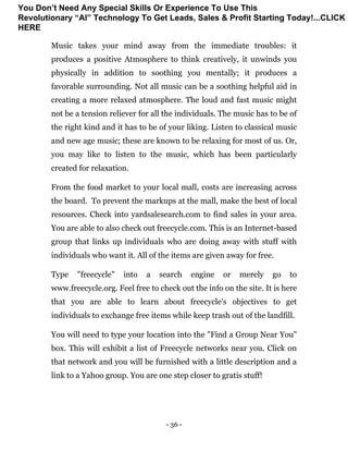 - 36 -
Music takes your mind away from the immediate troubles: it
produces a positive Atmosphere to think creatively, it unwinds you
physically in addition to soothing you mentally; it produces a
favorable surrounding. Not all music can be a soothing helpful aid in
creating a more relaxed atmosphere. The loud and fast music might
not be a tension reliever for all the individuals. The music has to be of
the right kind and it has to be of your liking. Listen to classical music
and new age music; these are known to be relaxing for most of us. Or,
you may like to listen to the music, which has been particularly
created for relaxation.
From the food market to your local mall, costs are increasing across
the board. To prevent the markups at the mall, make the best of local
resources. Check into yardsalesearch.com to find sales in your area.
You are able to also check out freecycle.com. This is an Internet-based
group that links up individuals who are doing away with stuff with
individuals who want it. All of the items are given away for free.
Type "freecycle" into a search engine or merely go to
www.freecycle.org. Feel free to check out the info on the site. It is here
that you are able to learn about freecycle's objectives to get
individuals to exchange free items while keep trash out of the landfill.
You will need to type your location into the "Find a Group Near You"
box. This will exhibit a list of Freecycle networks near you. Click on
that network and you will be furnished with a little description and a
link to a Yahoo group. You are one step closer to gratis stuff!
You Don’t Need Any Special Skills Or Experience To Use This
Revolutionary “AI” Technology To Get Leads, Sales & Profit Starting Today!...CLICK
HERE
 