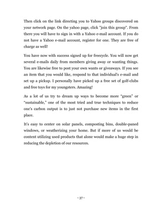 - 37 -
Then click on the link directing you to Yahoo groups discovered on
your network page. On the yahoo page, click "join this group". From
there you will have to sign in with a Yahoo e-mail account. If you do
not have a Yahoo e-mail account, register for one. They are free of
charge as well!
You have now with success signed up for freecycle. You will now get
several e-mails daily from members giving away or wanting things.
You are likewise free to post your own wants or giveaways. If you see
an item that you would like, respond to that individual's e-mail and
set up a pickup. I personally have picked up a free set of golf-clubs
and free toys for my youngsters. Amazing!
As a lot of us try to dream up ways to become more “green” or
“sustainable,” one of the most tried and true techniques to reduce
one’s carbon output is to just not purchase new items in the first
place.
It’s easy to center on solar panels, composting bins, double-paned
windows, or weatherizing your home. But if more of us would be
content utilizing used products that alone would make a huge step in
reducing the depletion of our resources.
 