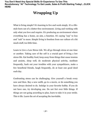 - 38 -
Wrapping Up
What is living simple? It's learning to live and work simply. It's a life-
style born out of a clutter-free environment. Living and working with
only what you love and require. It's producing an environment where
everything has a home, an aim, a function. It's saying "yep" to less
and "nah" to more. Simple living is freedom from our culture of a bit
much stuff, too little time.
Learn to Live a Low Stress Life. We all go through stress at one time
or another. Taking care of the self is a crucial part of living a low
stress life. Eat healthy food, keep away from things that cause tension
and anxiety, sleep well, do moderate physical activity, meditate
frequently, hash out your troubles with your sympathizers, make a
few beneficial friends, laugh frequently, do at least one good deed
each day.
Confronting stress can be challenging. Give yourself a break every
now and then. Buy a new outfit, go to a movie, or do something you
have always desired to do. Indulge in your favorite hobby. If you do
not have one, try developing one. Do not fret over little things. If
things are not going according to plan, learn to take it in your stride.
This is life. Learn the art of accepting the inevitable.
You Don’t Need Any Special Skills Or Experience To Use This
Revolutionary “AI” Technology To Get Leads, Sales & Profit Starting Today!...CLICK
HERE
 