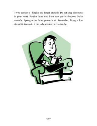 - 39 -
Try to acquire a ' forgive and forget' attitude. Do not keep bitterness
in your heart. Forgive those who have hurt you in the past. Make
amends. Apologize to those you've hurt. Remember, living a low
stress life is an art - it has to be worked on constantly.
 