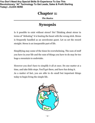 - 5 -
Chapter 1:
The Basics
Synopsis
Is it possible to exist without stress? No! Thinking about stress in
terms of "defeating" it is beating the beast with the wrong stick. Stress
is frequently handled as an unwelcome guest. Let us set the record
straight. Stress is an inseparable part of life.
Simplifying may some of the times be overwhelming. The sum of stuff
you have in your life and the sum of things you have to do may be too
huge a mountain to undertake.
However you don’t have to simplify it all at once. Do one matter at a
time, and take little steps. You’ll get there, and have fun doing it.
As a matter of fact, you are able to do small but important things
today to begin living the simple life.
You Don’t Need Any Special Skills Or Experience To Use This
Revolutionary “AI” Technology To Get Leads, Sales & Profit Starting
Today!...CLICK HERE
 