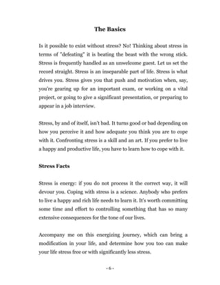 - 6 -
The Basics
Is it possible to exist without stress? No! Thinking about stress in
terms of "defeating" it is beating the beast with the wrong stick.
Stress is frequently handled as an unwelcome guest. Let us set the
record straight. Stress is an inseparable part of life. Stress is what
drives you. Stress gives you that push and motivation when, say,
you're gearing up for an important exam, or working on a vital
project, or going to give a significant presentation, or preparing to
appear in a job interview.
Stress, by and of itself, isn’t bad. It turns good or bad depending on
how you perceive it and how adequate you think you are to cope
with it. Confronting stress is a skill and an art. If you prefer to live
a happy and productive life, you have to learn how to cope with it.
Stress Facts
Stress is energy: if you do not process it the correct way, it will
devour you. Coping with stress is a science. Anybody who prefers
to live a happy and rich life needs to learn it. It's worth committing
some time and effort to controlling something that has so many
extensive consequences for the tone of our lives.
Accompany me on this energizing journey, which can bring a
modification in your life, and determine how you too can make
your life stress free or with significantly less stress.
 