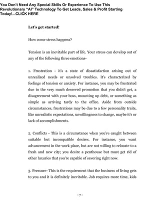 - 7 -
Let’s get started!
How come stress happens?
Tension is an inevitable part of life. Your stress can develop out of
any of the following three emotions-
1. Frustration - it's a state of dissatisfaction arising out of
unrealized needs or unsolved troubles. It's characterized by
feelings of tension or anxiety. For instance, you may be frustrated
due to the very much deserved promotion that you didn't get, a
disagreement with your boss, mounting up debt, or something as
simple as arriving tardy to the office. Aside from outside
circumstances, frustrations may be due to a few personality traits,
like unrealistic expectations, unwillingness to change, maybe it’s or
lack of accomplishments.
2. Conflicts - This is a circumstance when you're caught between
suitable but incompatible desires. For instance, you want
advancement in the work place, but are not willing to relocate to a
fresh and new city; you desire a penthouse but must get rid of
other luxuries that you're capable of savoring right now.
3. Pressure- This is the requirement that the business of living gets
to you and it is definitely inevitable. Job requires more time, kids
You Don’t Need Any Special Skills Or Experience To Use This
Revolutionary “AI” Technology To Get Leads, Sales & Profit Starting
Today!...CLICK HERE
 