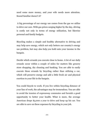 - 8 -
need some more money, and your wife needs more attention.
Sound familiar doesn’t it?
A big percentage of our energy use comes from the gas we utilize
to drive our cars. With gas prices surging higher by the day, driving
is costly not only in terms of energy utilization, but likewise
personal and family budgets.
Bicycling makes a simple and healthy alternative to driving and
may help save energy, which not only betters our country's energy
use problem, but may also help you hold onto your income in the
bargain.
Decide which errands you execute close to home. A lot of our daily
errands occur within a couple of miles for matters like grocery
store shopping, dry cleaning and banking. You are able to easily
execute these errands by bicycling rather than utilizing a car,
which will preserve energy and add a little fresh air and physical
exertion to your life in the bargain.
You could bicycle to work. If you live within bicycling distance of
your line of work, the advantages may be tremendous. You are able
to avoid the tension of expressway commutes and furnish a good
opportunity to better your health. What is more, the average
American drops $3,000 a year to drive and keep up his car. You
are able to save on these expenses by bicycling to your job.
 