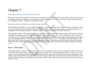 1
Chapter 7
Simplify and Focus Security Risk Assessments
Here is some advice on Security Risk Assessment, from a national expert. Health Security Solutions' SRA results have been reviewed
by Figliozzi’s auditors on multiple occasions, and have always passed muster. If it is your cost-effective, right-sized rigor that gives
you "compliance comfort", we highly recommend their advice.
Reproduced Courtesy of Health Security Solutions, November 2013
Many eligible providers (EP) are racing to fulfill Meaningful Use requirements as their second year of attestation under Stage 1 draws
to a close. Along with meeting certain thresholds and objectives related to increased patient engagement and improved patient care,
Meaningful Use also requires providers to “conduct or review” a security risk analysis each year of attestation.
When attesting to Stage 1 of Meaningful Use, EP’s are required to conduct a security risk analysis during or prior to the initial 90 day
meaningful use reporting period. According to the language of the Meaningful Use Stage 1 Core Set of Objectives, EP are required to
“conduct or review a security risk analysis… and implement updates as necessary and correct identified security deficiencies as part of
the… risk management process.” The keyword in this core objective statement is review. The language within Meaningful Use and
HIPAA allows EP to perform a review of a previous risk analysis instead of conducting a novel risk analysis each year of attestation.
Performing a review allows EP’s to build upon previous work to determine what (if any) changes to policies and procedures should
occur.
Review vs. Risk Analysis
Determining whether to perform a risk analysis or a review can be a challenge. The first step is to understand the difference between a
security risk analysis and a review. A full security risk analysis evaluates how and where patient information is stored, as well as the
security of stored protected health information (PHI). Final risk analysis reports typically identify assets, threats, vulnerabilities, and
include an impact and likelihood assessment and a risk results analysis. Following a security risk analysis, EP’s should able to use the
provided report to determine the appropriate controls, policies and procedures needed to protect patient information and the devices on
which it is stored.
 
