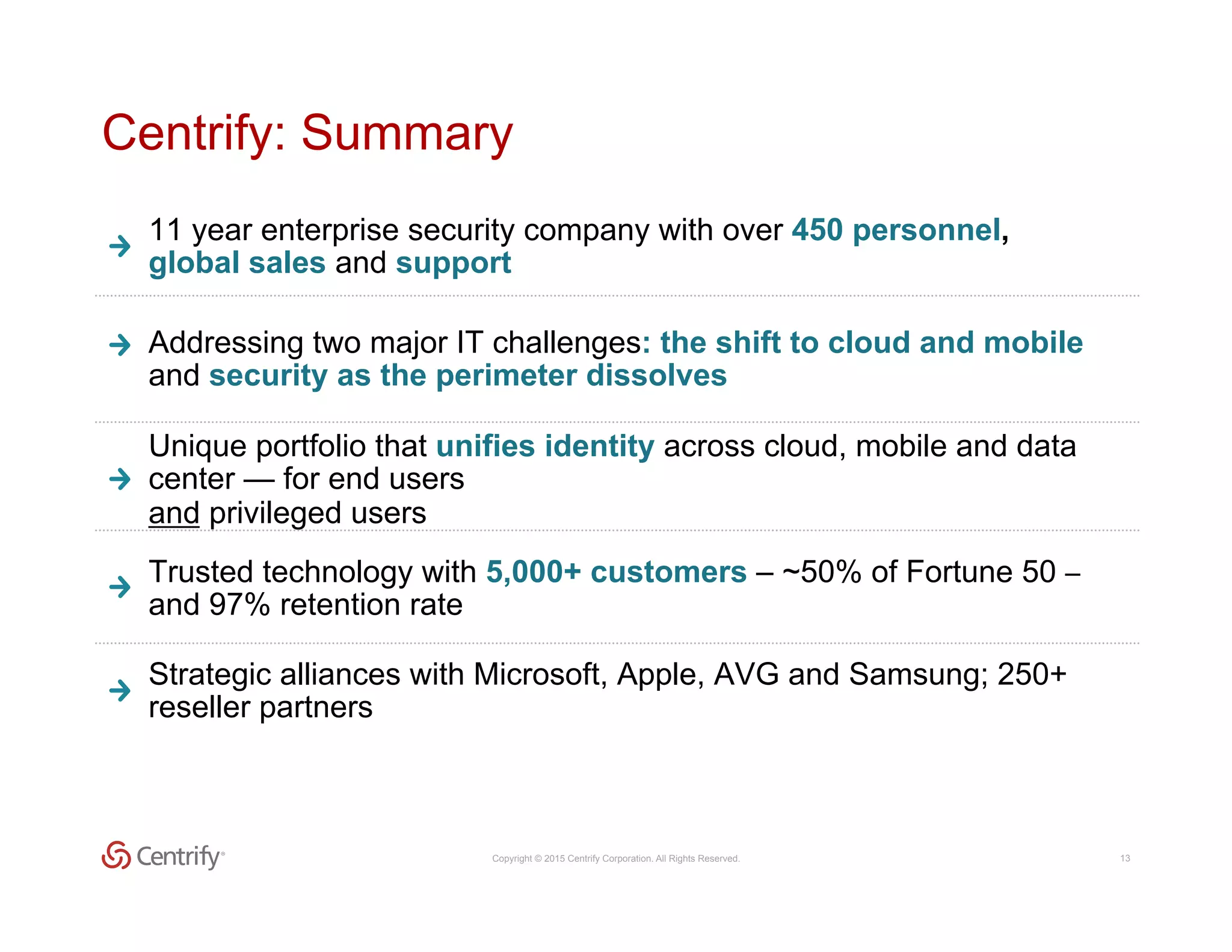 Copyright © 2015 Centrify Corporation. All Rights Reserved. 13
Centrify: Summary
Addressing two major IT challenges: the shift to cloud and mobile
and security as the perimeter dissolves
Unique portfolio that unifies identity across cloud, mobile and data
center — for end users
and privileged users
11 year enterprise security company with over 450 personnel,
global sales and support
Trusted technology with 5,000+ customers – ~50% of Fortune 50 –	
  
and 97% retention rate
Strategic alliances with Microsoft, Apple, AVG and Samsung; 250+
reseller partners
 