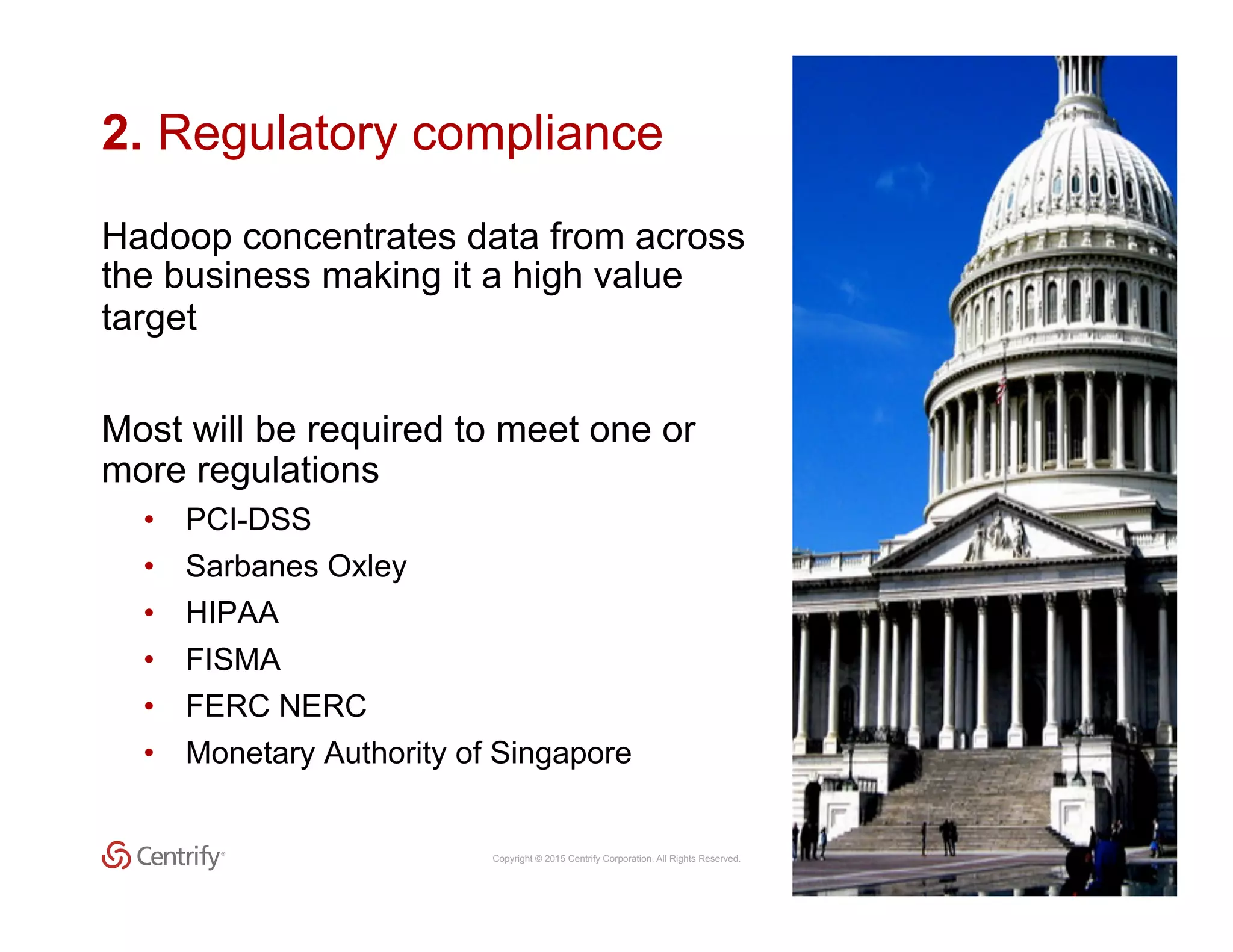 Copyright © 2015 Centrify Corporation. All Rights Reserved. 17
2. Regulatory compliance
Hadoop concentrates data from across
the business making it a high value
target
Most will be required to meet one or
more regulations
•  PCI-DSS
•  Sarbanes Oxley
•  HIPAA
•  FISMA
•  FERC NERC
•  Monetary Authority of Singapore
 
