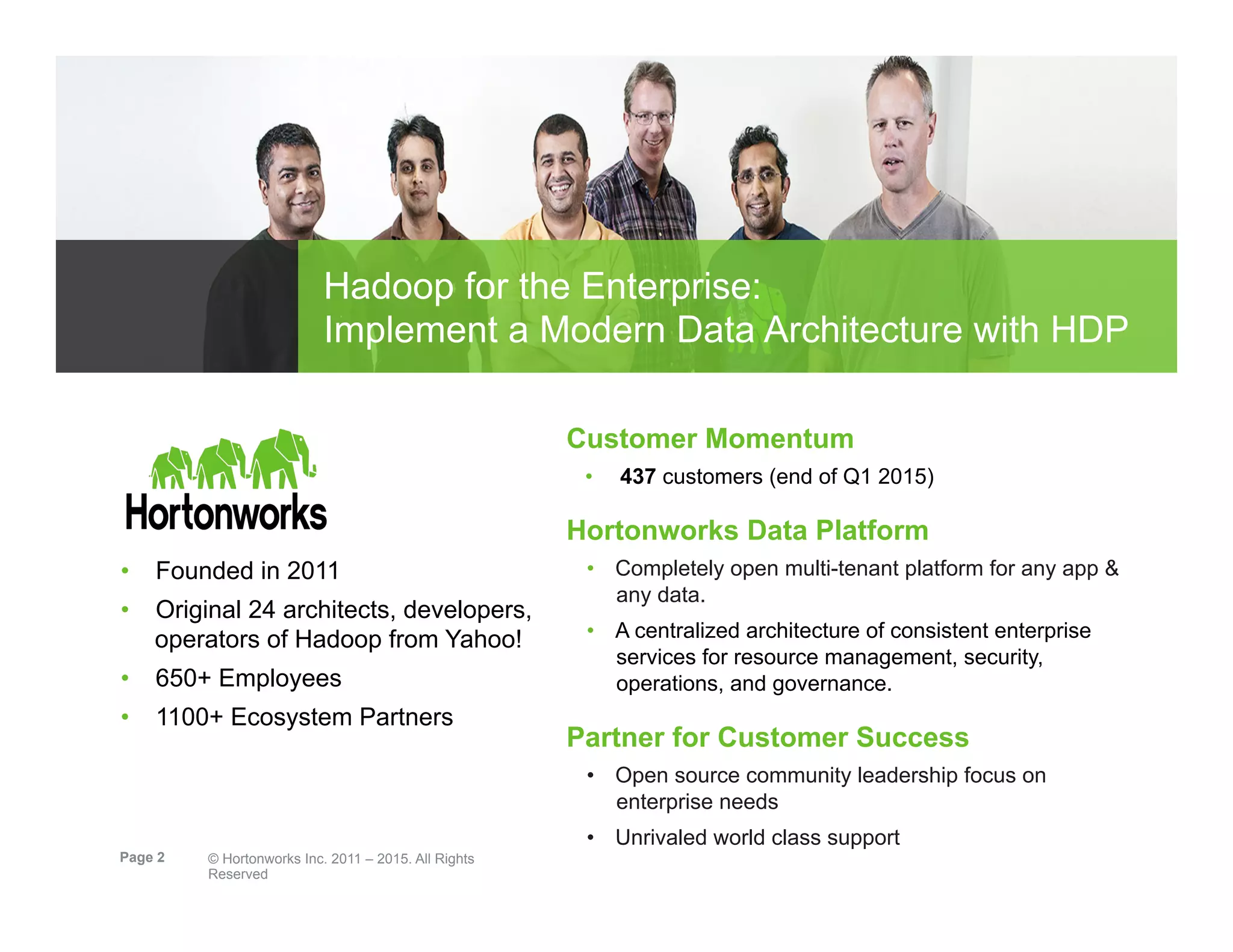 Page 2 © Hortonworks Inc. 2011 – 2015. All Rights
Reserved
Hadoop for the Enterprise:
Implement a Modern Data Architecture with HDP
Customer Momentum
•  437 customers (end of Q1 2015)
Hortonworks Data Platform
•  Completely open multi-tenant platform for any app &
any data.
•  A centralized architecture of consistent enterprise
services for resource management, security,
operations, and governance.
Partner for Customer Success
•  Open source community leadership focus on
enterprise needs
•  Unrivaled world class support
•  Founded in 2011
•  Original 24 architects, developers,
operators of Hadoop from Yahoo!
•  650+ Employees
•  1100+ Ecosystem Partners
 