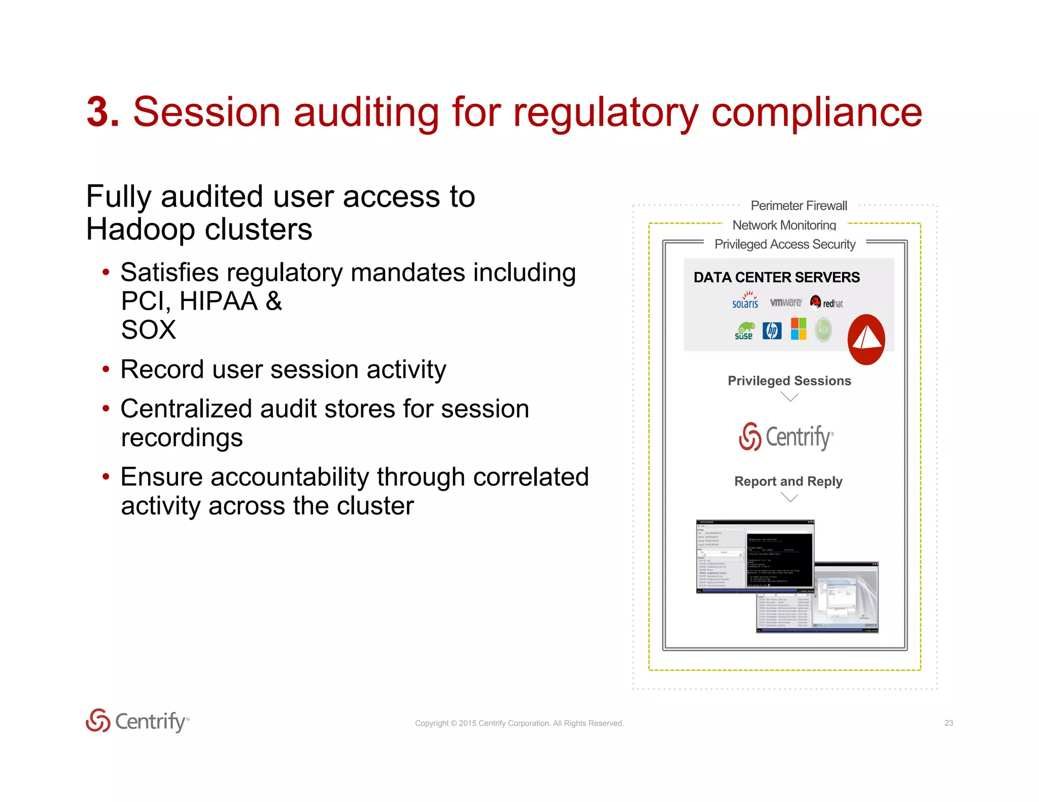 Copyright © 2015 Centrify Corporation. All Rights Reserved. 23
3. Session auditing for regulatory compliance
Fully audited user access to
Hadoop clusters
•  Satisfies regulatory mandates including
PCI, HIPAA &
SOX
•  Record user session activity
•  Centralized audit stores for session
recordings
•  Ensure accountability through correlated
activity across the cluster
Network Monitoring
Privileged Access Security
Perimeter Firewall
Report and Reply
Privileged Sessions
DATA CENTER SERVERS
 