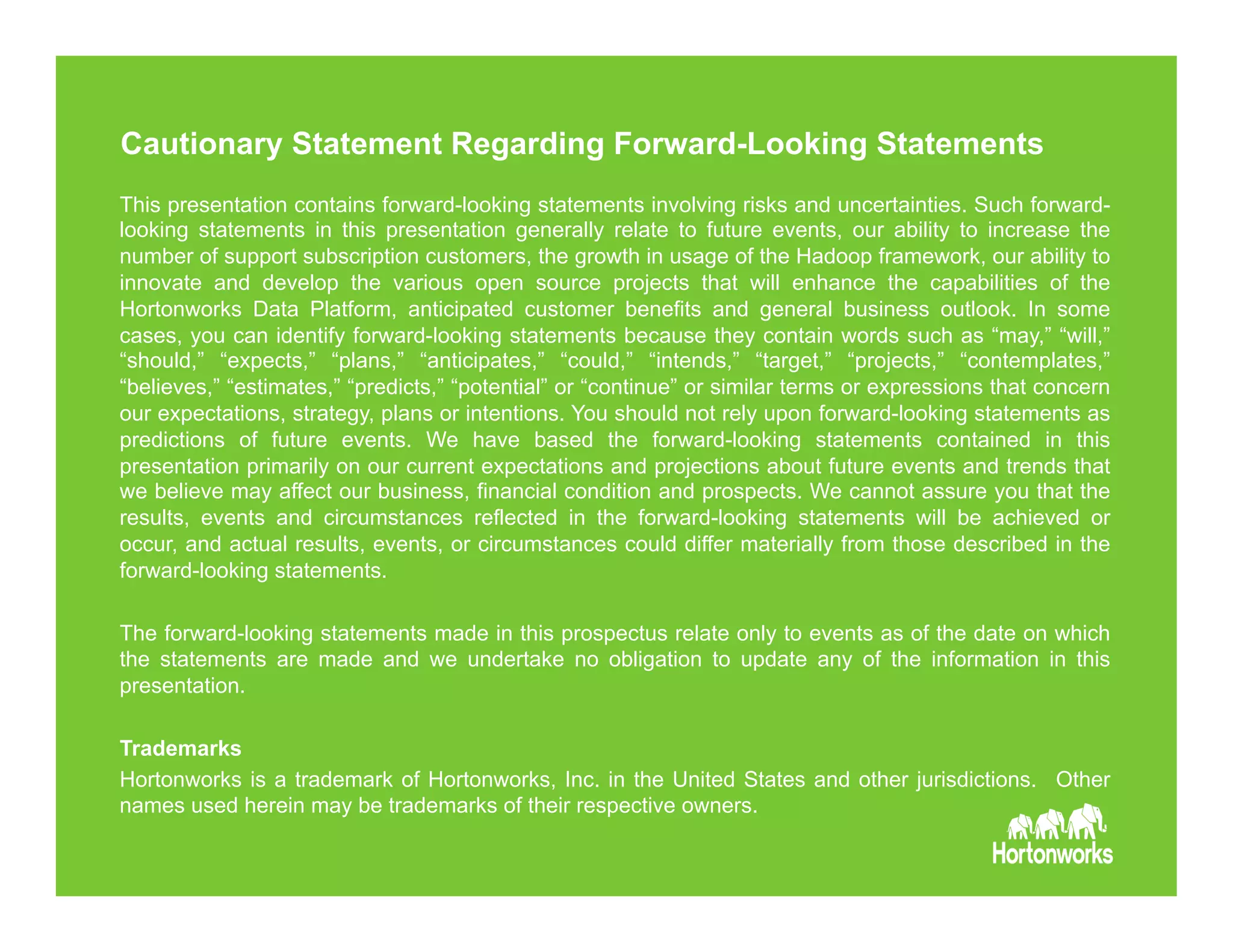 Page 29 © Hortonworks Inc. 2011 – 2015. All Rights
Reserved
Cautionary Statement Regarding Forward-Looking Statements
This presentation contains forward-looking statements involving risks and uncertainties. Such forward-
looking statements in this presentation generally relate to future events, our ability to increase the
number of support subscription customers, the growth in usage of the Hadoop framework, our ability to
innovate and develop the various open source projects that will enhance the capabilities of the
Hortonworks Data Platform, anticipated customer benefits and general business outlook. In some
cases, you can identify forward-looking statements because they contain words such as “may,” “will,”
“should,” “expects,” “plans,” “anticipates,” “could,” “intends,” “target,” “projects,” “contemplates,”
“believes,” “estimates,” “predicts,” “potential” or “continue” or similar terms or expressions that concern
our expectations, strategy, plans or intentions. You should not rely upon forward-looking statements as
predictions of future events. We have based the forward-looking statements contained in this
presentation primarily on our current expectations and projections about future events and trends that
we believe may affect our business, financial condition and prospects. We cannot assure you that the
results, events and circumstances reflected in the forward-looking statements will be achieved or
occur, and actual results, events, or circumstances could differ materially from those described in the
forward-looking statements.
The forward-looking statements made in this prospectus relate only to events as of the date on which
the statements are made and we undertake no obligation to update any of the information in this
presentation.
Trademarks
Hortonworks is a trademark of Hortonworks, Inc. in the United States and other jurisdictions. Other
names used herein may be trademarks of their respective owners.
 