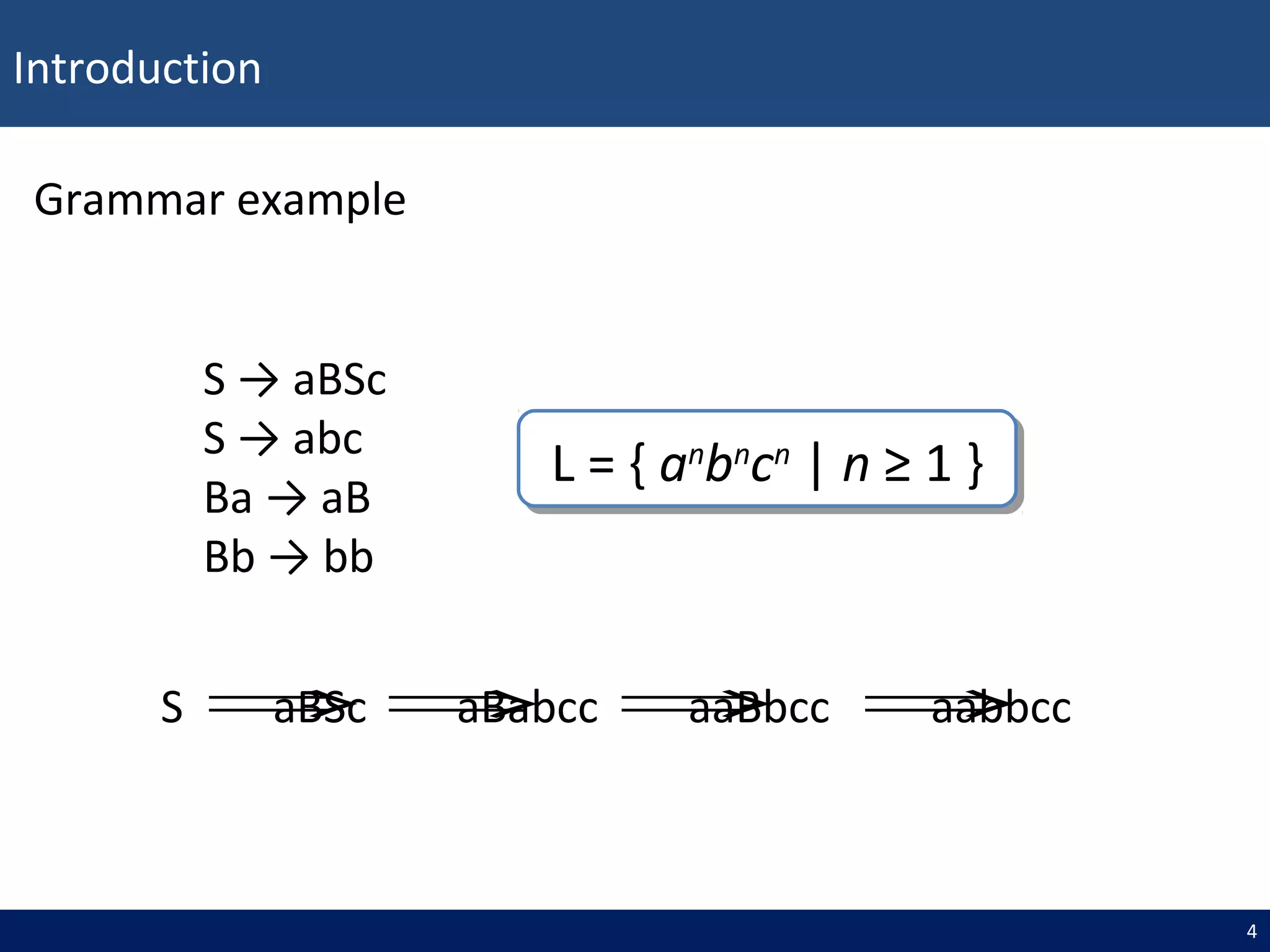 Introduction
4
Grammar example
S → aBSc
S → abc
Ba → aB
Bb → bb
L = { an
bn
cn
| n ≥ 1 }L = { an
bn
cn
| n ≥ 1 }
S aBSc aBabcc aaBbcc aabbcc⇒ ⇒ ⇒ ⇒
 