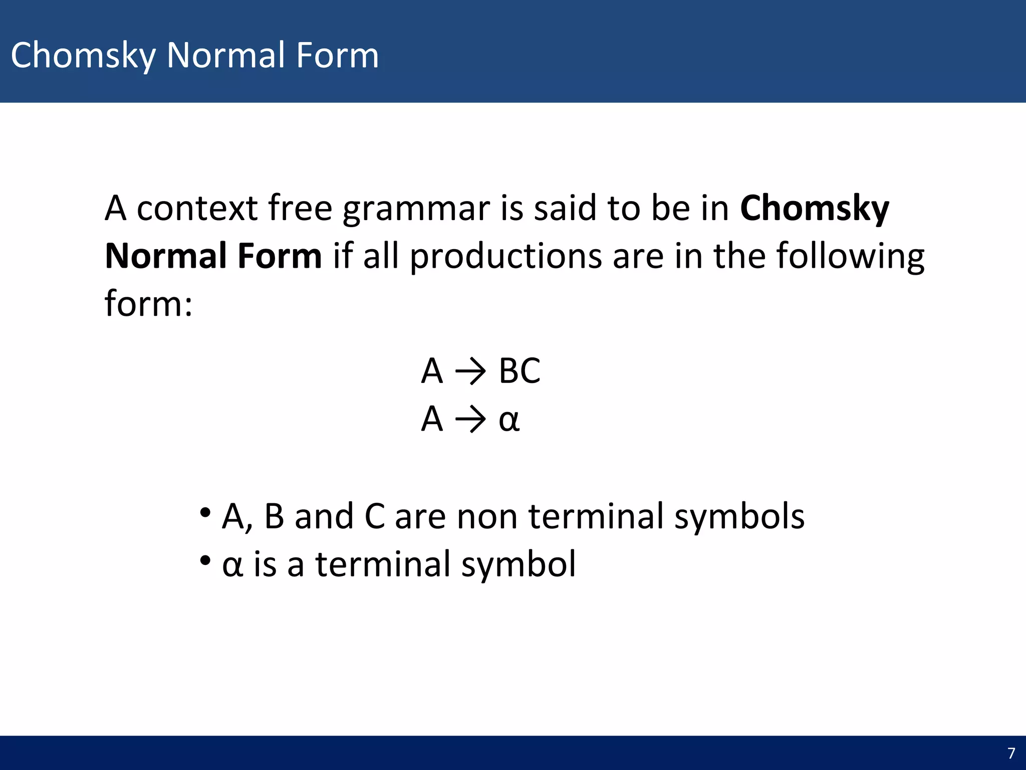 Chomsky Normal Form
7
A → BC
A → α
A context free grammar is said to be in Chomsky
Normal Form if all productions are in the following
form:
• A, B and C are non terminal symbols
• α is a terminal symbol
 