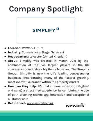 Company Spotlight
● Location: WeWork Futura
● Industry: Conveyancing (Legal Services)
● Headquarters: Leicester (United Kingdom)
● About: Simplify was created in March 2019 by the
combination of the two largest players in the UK
conveyancing industry – My Home Move and The Simplify
Group. Simplify is now the UK’s leading conveyancing
business, incorporating many of the fastest growing,
most innovative brands within the property market
● How can they help: We make home moving (in England
and Wales) a stress free experience, by combining the use
of path breaking technology, innovation and exceptional
customer care
● Get in touch: www.simplify.co.uk
 