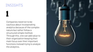 INSIGHTS
Companies need not to be
cautious about incorporating
analytics because of the complex
nature but rather follow a
structured simple method.
Through this, one can add value to
their organization keeping their
main focus over their important
functions instead trying to analyze
the analytics.
1
1
 