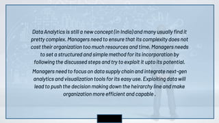 Data Analytics is still a new concept (in India) and many usually find it
pretty complex. Managers need to ensure that its complexity does not
cost their organization too much resources and time. Managers needs
to set a structured and simple method for its incorporation by
following the discussed steps and try to exploit it upto its potential.
Managers need to focus on data supply chain and integrate next-gen
analytics and visualization tools for its easy use. Exploiting data will
lead to push the decision making down the heirarchy line and make
organization more efficient and capable .
 