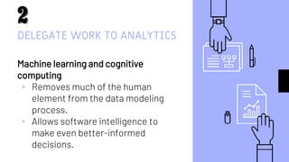 DELEGATE WORK TO ANALYTICS
Machine learning and cognitive
computing
▹ Removes much of the human
element from the data modeling
process.
▹ Allows software intelligence to
make even better-informed
decisions.
9
 