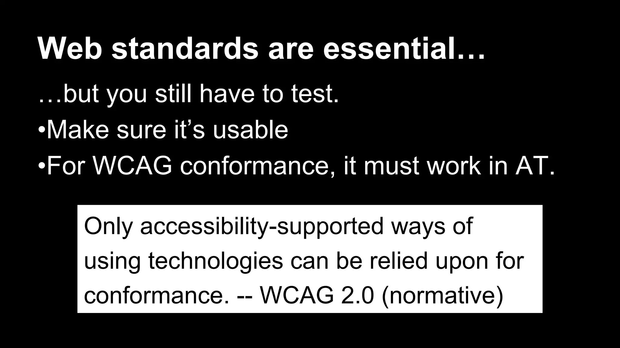 Web standards are essential…
…but you still have to test.
•Make sure it’s usable
•For WCAG conformance, it must work in AT.
Only accessibility-supported ways of
using technologies can be relied upon for
conformance. -- WCAG 2.0 (normative)
 