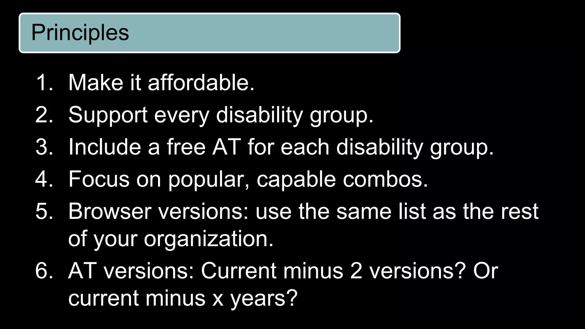 Principles
1. Make it affordable.
2. Support every disability group.
3. Include a free AT for each disability group.
4. Focus on popular, capable combos.
5. Browser versions: use the same list as the rest
of your organization.
6. AT versions: Current minus 2 versions? Or
current minus x years?
 