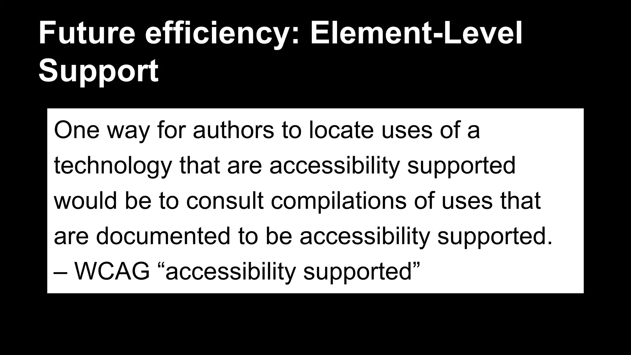 Future efficiency: Element-Level
Support
One way for authors to locate uses of a
technology that are accessibility supported
would be to consult compilations of uses that
are documented to be accessibility supported.
– WCAG “accessibility supported”
 