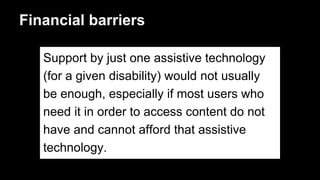 Financial barriers
Support by just one assistive technology
(for a given disability) would not usually
be enough, especially if most users who
need it in order to access content do not
have and cannot afford that assistive
technology.
 