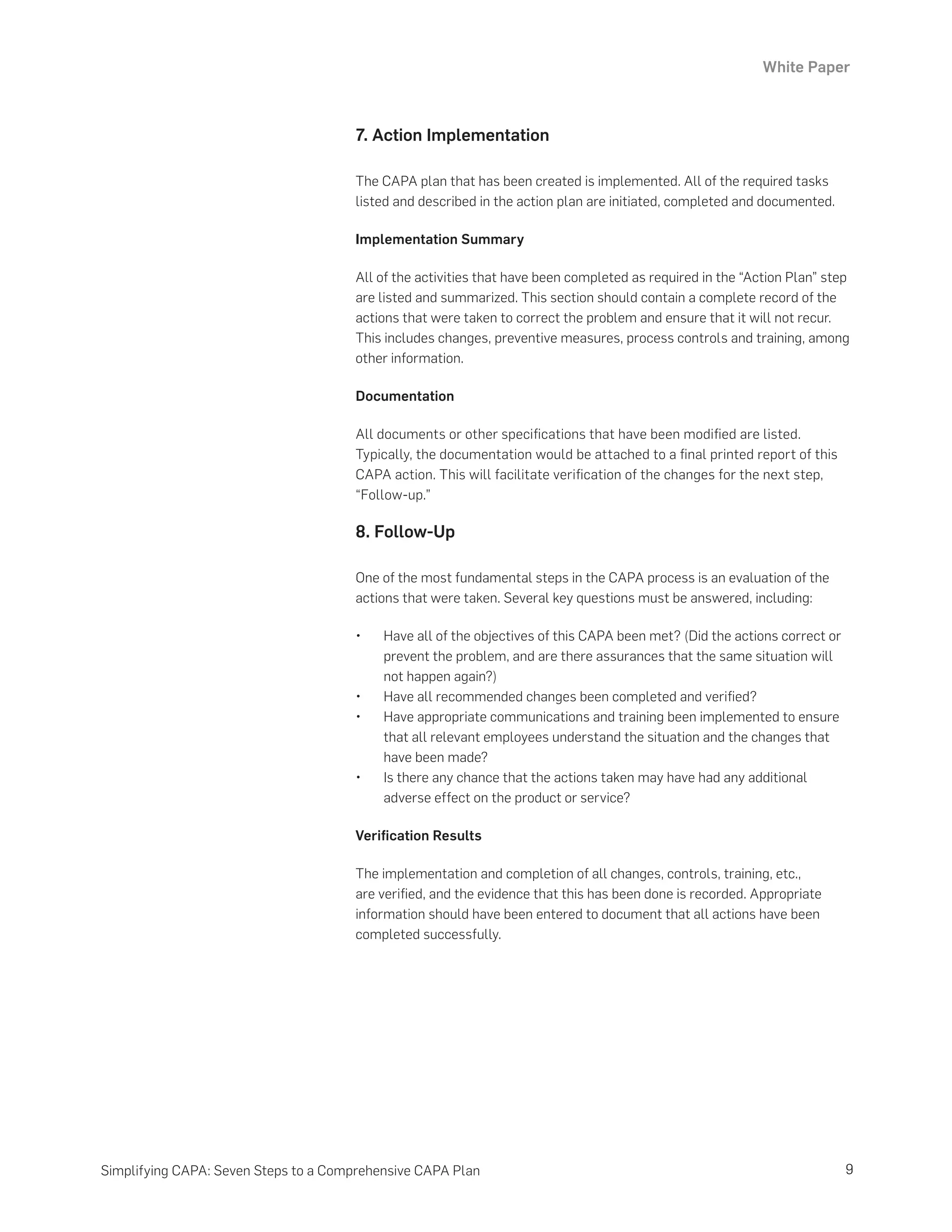 White Paper
9
Simplifying CAPA: Seven Steps to a Comprehensive CAPA Plan
7. Action Implementation
The CAPA plan that has been created is implemented. All of the required tasks
listed and described in the action plan are initiated, completed and documented.
Implementation Summary
All of the activities that have been completed as required in the “Action Plan” step
are listed and summarized. This section should contain a complete record of the
actions that were taken to correct the problem and ensure that it will not recur.
This includes changes, preventive measures, process controls and training, among
other information.
Documentation
All documents or other specifications that have been modified are listed.
Typically, the documentation would be attached to a final printed report of this
CAPA action. This will facilitate verification of the changes for the next step,
“Follow-up.”
8. Follow-Up
One of the most fundamental steps in the CAPA process is an evaluation of the
actions that were taken. Several key questions must be answered, including:
•	 Have all of the objectives of this CAPA been met? (Did the actions correct or
prevent the problem, and are there assurances that the same situation will
not happen again?)
•	 Have all recommended changes been completed and verified?
•	 Have appropriate communications and training been implemented to ensure
that all relevant employees understand the situation and the changes that
have been made?
•	 Is there any chance that the actions taken may have had any additional
adverse effect on the product or service?
Verification Results
The implementation and completion of all changes, controls, training, etc.,
are verified, and the evidence that this has been done is recorded. Appropriate
information should have been entered to document that all actions have been
completed successfully.
 