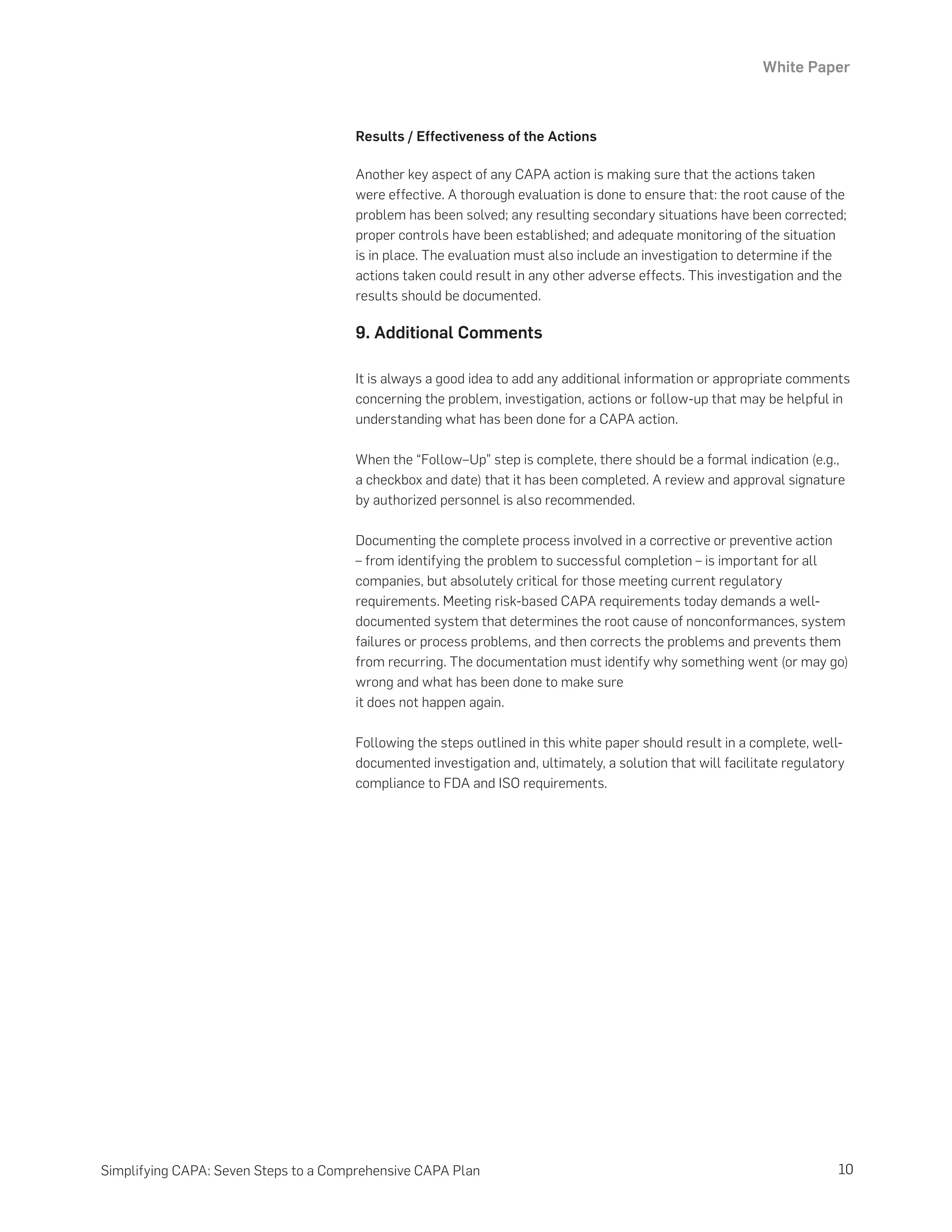 White Paper
10
Simplifying CAPA: Seven Steps to a Comprehensive CAPA Plan
Results / Effectiveness of the Actions
Another key aspect of any CAPA action is making sure that the actions taken
were effective. A thorough evaluation is done to ensure that: the root cause of the
problem has been solved; any resulting secondary situations have been corrected;
proper controls have been established; and adequate monitoring of the situation
is in place. The evaluation must also include an investigation to determine if the
actions taken could result in any other adverse effects. This investigation and the
results should be documented.
9. Additional Comments
It is always a good idea to add any additional information or appropriate comments
concerning the problem, investigation, actions or follow-up that may be helpful in
understanding what has been done for a CAPA action.
When the “Follow–Up” step is complete, there should be a formal indication (e.g.,
a checkbox and date) that it has been completed. A review and approval signature
by authorized personnel is also recommended.
Documenting the complete process involved in a corrective or preventive action
– from identifying the problem to successful completion – is important for all
companies, but absolutely critical for those meeting current regulatory
requirements. Meeting risk-based CAPA requirements today demands a well-
documented system that determines the root cause of nonconformances, system
failures or process problems, and then corrects the problems and prevents them
from recurring. The documentation must identify why something went (or may go)
wrong and what has been done to make sure
it does not happen again.
Following the steps outlined in this white paper should result in a complete, well-
documented investigation and, ultimately, a solution that will facilitate regulatory
compliance to FDA and ISO requirements.
 