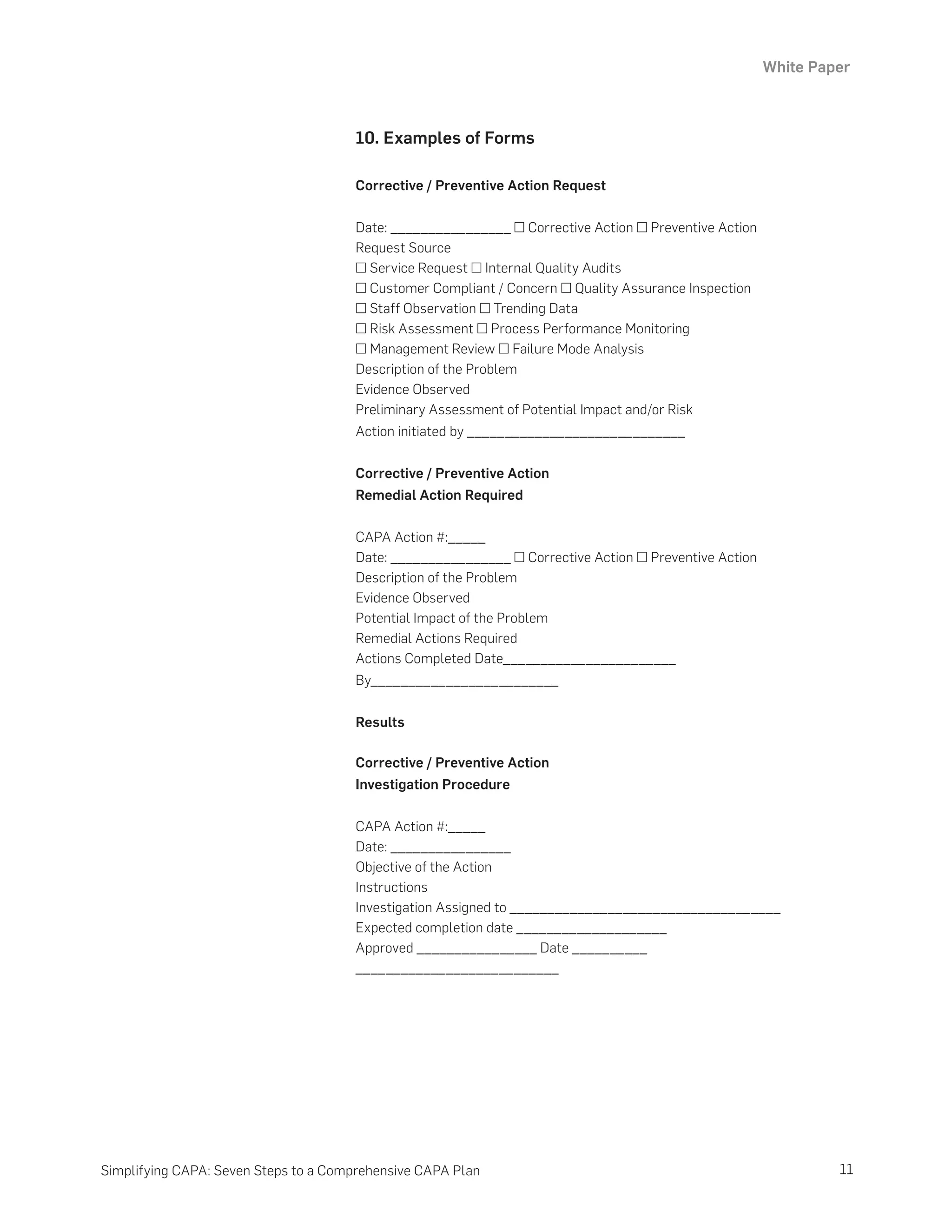 White Paper
11
Simplifying CAPA: Seven Steps to a Comprehensive CAPA Plan
10. Examples of Forms
Corrective / Preventive Action Request
Date: ________________ □ Corrective Action □ Preventive Action
Request Source
□ Service Request □ Internal Quality Audits
□ Customer Compliant / Concern □ Quality Assurance Inspection
□ Staff Observation □ Trending Data
□ Risk Assessment □ Process Performance Monitoring
□ Management Review □ Failure Mode Analysis
Description of the Problem
Evidence Observed
Preliminary Assessment of Potential Impact and/or Risk
Action initiated by _____________________________
Corrective / Preventive Action
Remedial Action Required
CAPA Action #:_____
Date: ________________ □ Corrective Action □ Preventive Action
Description of the Problem
Evidence Observed
Potential Impact of the Problem
Remedial Actions Required
Actions Completed Date_______________________
By_________________________
Results
Corrective / Preventive Action
Investigation Procedure
CAPA Action #:_____
Date: ________________
Objective of the Action
Instructions
Investigation Assigned to ____________________________________
Expected completion date ____________________
Approved ________________ Date __________
___________________________
 