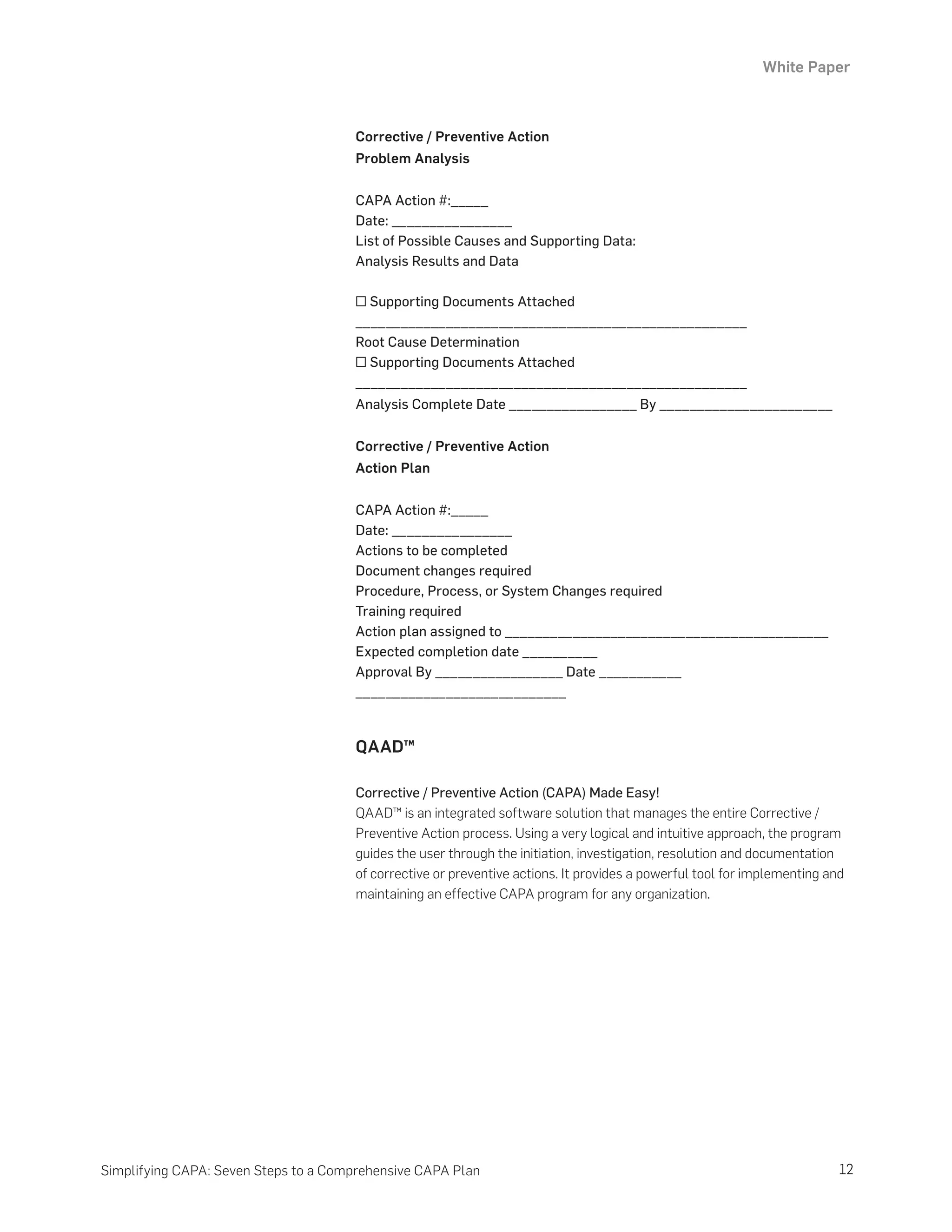 White Paper
12
Simplifying CAPA: Seven Steps to a Comprehensive CAPA Plan
Corrective / Preventive Action
Problem Analysis
CAPA Action #:_____
Date: ________________
List of Possible Causes and Supporting Data:
Analysis Results and Data
□ Supporting Documents Attached
____________________________________________________
Root Cause Determination
□ Supporting Documents Attached
____________________________________________________
Analysis Complete Date _________________ By _______________________
Corrective / Preventive Action
Action Plan
CAPA Action #:_____
Date: ________________
Actions to be completed
Document changes required
Procedure, Process, or System Changes required
Training required
Action plan assigned to ___________________________________________
Expected completion date __________
Approval By _________________ Date ___________
____________________________
QAAD™
Corrective / Preventive Action (CAPA) Made Easy!
QAAD™ is an integrated software solution that manages the entire Corrective /
Preventive Action process. Using a very logical and intuitive approach, the program
guides the user through the initiation, investigation, resolution and documentation
of corrective or preventive actions. It provides a powerful tool for implementing and
maintaining an effective CAPA program for any organization.
 