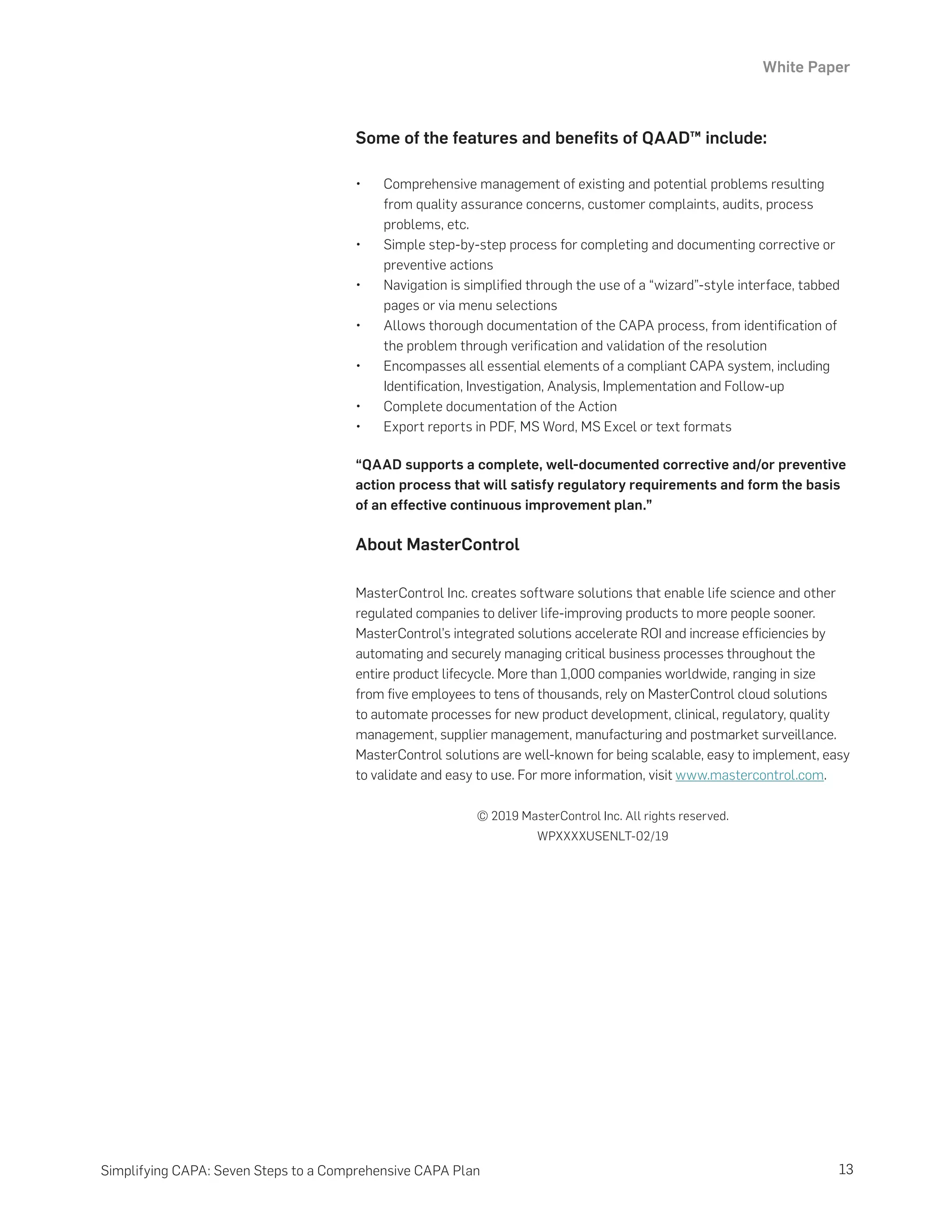 White Paper
13
Simplifying CAPA: Seven Steps to a Comprehensive CAPA Plan
Some of the features and benefits of QAAD™ include:
•	 Comprehensive management of existing and potential problems resulting
from quality assurance concerns, customer complaints, audits, process
problems, etc.
•	 Simple step-by-step process for completing and documenting corrective or
preventive actions
•	 Navigation is simplified through the use of a “wizard”-style interface, tabbed
pages or via menu selections
•	 Allows thorough documentation of the CAPA process, from identification of
the problem through verification and validation of the resolution
•	 Encompasses all essential elements of a compliant CAPA system, including
Identification, Investigation, Analysis, Implementation and Follow-up
•	 Complete documentation of the Action
•	 Export reports in PDF, MS Word, MS Excel or text formats
“QAAD supports a complete, well-documented corrective and/or preventive
action process that will satisfy regulatory requirements and form the basis
of an effective continuous improvement plan.”
About MasterControl
MasterControl Inc. creates software solutions that enable life science and other
regulated companies to deliver life-improving products to more people sooner.
MasterControl’s integrated solutions accelerate ROI and increase efficiencies by
automating and securely managing critical business processes throughout the
entire product lifecycle. More than 1,000 companies worldwide, ranging in size
from five employees to tens of thousands, rely on MasterControl cloud solutions
to automate processes for new product development, clinical, regulatory, quality
management, supplier management, manufacturing and postmarket surveillance.
MasterControl solutions are well-known for being scalable, easy to implement, easy
to validate and easy to use. For more information, visit www.mastercontrol.com.
© 2019 MasterControl Inc. All rights reserved.
WPXXXXUSENLT-02/19
 