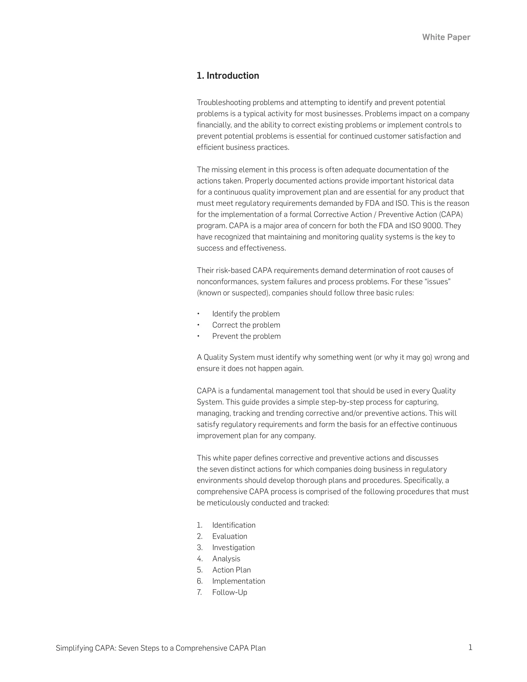 White Paper
1
Simplifying CAPA: Seven Steps to a Comprehensive CAPA Plan
1. Introduction
Troubleshooting problems and attempting to identify and prevent potential
problems is a typical activity for most businesses. Problems impact on a company
financially, and the ability to correct existing problems or implement controls to
prevent potential problems is essential for continued customer satisfaction and
efficient business practices.
The missing element in this process is often adequate documentation of the
actions taken. Properly documented actions provide important historical data
for a continuous quality improvement plan and are essential for any product that
must meet regulatory requirements demanded by FDA and ISO. This is the reason
for the implementation of a formal Corrective Action / Preventive Action (CAPA)
program. CAPA is a major area of concern for both the FDA and ISO 9000. They
have recognized that maintaining and monitoring quality systems is the key to
success and effectiveness.
Their risk-based CAPA requirements demand determination of root causes of
nonconformances, system failures and process problems. For these “issues”
(known or suspected), companies should follow three basic rules:
•	 Identify the problem
•	 Correct the problem
•	 Prevent the problem
A Quality System must identify why something went (or why it may go) wrong and
ensure it does not happen again.
CAPA is a fundamental management tool that should be used in every Quality
System. This guide provides a simple step-by-step process for capturing,
managing, tracking and trending corrective and/or preventive actions. This will
satisfy regulatory requirements and form the basis for an effective continuous
improvement plan for any company.
This white paper defines corrective and preventive actions and discusses
the seven distinct actions for which companies doing business in regulatory
environments should develop thorough plans and procedures. Specifically, a
comprehensive CAPA process is comprised of the following procedures that must
be meticulously conducted and tracked:
1.	 Identification
2.	 Evaluation
3.	 Investigation
4.	 Analysis
5.	 Action Plan
6.	 Implementation
7.	 Follow-Up
 
