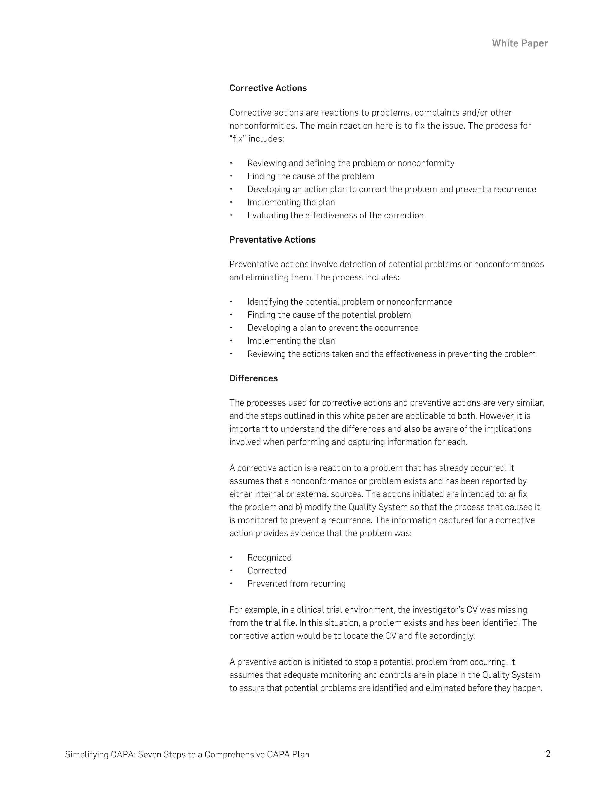 White Paper
2
Simplifying CAPA: Seven Steps to a Comprehensive CAPA Plan
Corrective Actions
Corrective actions are reactions to problems, complaints and/or other
nonconformities. The main reaction here is to fix the issue. The process for
“fix” includes:
•	 Reviewing and defining the problem or nonconformity
•	 Finding the cause of the problem
•	 Developing an action plan to correct the problem and prevent a recurrence
•	 Implementing the plan
•	 Evaluating the effectiveness of the correction.
Preventative Actions
Preventative actions involve detection of potential problems or nonconformances
and eliminating them. The process includes:
•	 Identifying the potential problem or nonconformance
•	 Finding the cause of the potential problem
•	 Developing a plan to prevent the occurrence
•	 Implementing the plan
•	 Reviewing the actions taken and the effectiveness in preventing the problem
Differences
The processes used for corrective actions and preventive actions are very similar,
and the steps outlined in this white paper are applicable to both. However, it is
important to understand the differences and also be aware of the implications
involved when performing and capturing information for each.
A corrective action is a reaction to a problem that has already occurred. It
assumes that a nonconformance or problem exists and has been reported by
either internal or external sources. The actions initiated are intended to: a) fix
the problem and b) modify the Quality System so that the process that caused it
is monitored to prevent a recurrence. The information captured for a corrective
action provides evidence that the problem was:
•	 Recognized
•	 Corrected
•	 Prevented from recurring
For example, in a clinical trial environment, the investigator’s CV was missing
from the trial file. In this situation, a problem exists and has been identified. The
corrective action would be to locate the CV and file accordingly.
A preventive action is initiated to stop a potential problem from occurring. It
assumes that adequate monitoring and controls are in place in the Quality System
to assure that potential problems are identified and eliminated before they happen.
 