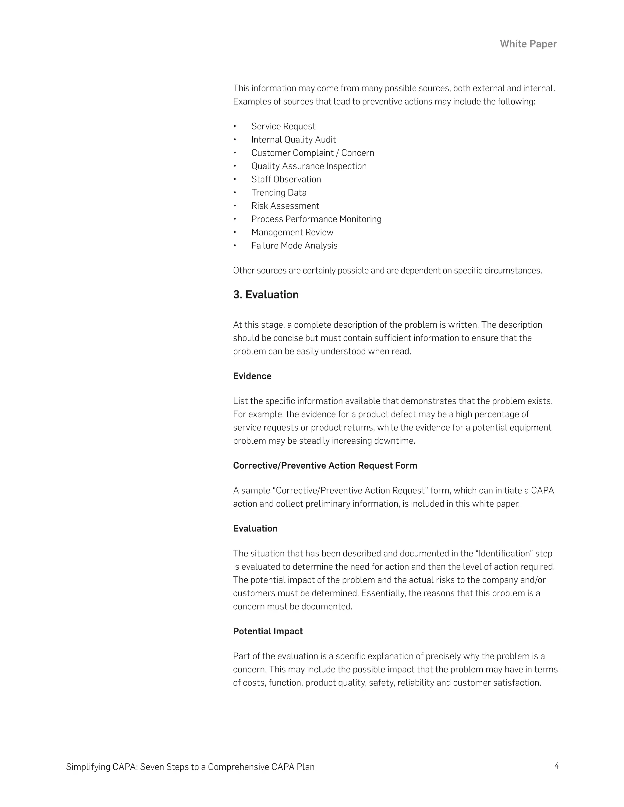 White Paper
4
Simplifying CAPA: Seven Steps to a Comprehensive CAPA Plan
This information may come from many possible sources, both external and internal.
Examples of sources that lead to preventive actions may include the following:
•	 Service Request
•	 Internal Quality Audit
•	 Customer Complaint / Concern
•	 Quality Assurance Inspection
•	 Staff Observation
•	 Trending Data
•	 Risk Assessment
•	 Process Performance Monitoring
•	 Management Review
•	 Failure Mode Analysis
Other sources are certainly possible and are dependent on specific circumstances.
3. Evaluation
At this stage, a complete description of the problem is written. The description
should be concise but must contain sufficient information to ensure that the
problem can be easily understood when read.
Evidence
List the specific information available that demonstrates that the problem exists.
For example, the evidence for a product defect may be a high percentage of
service requests or product returns, while the evidence for a potential equipment
problem may be steadily increasing downtime.
Corrective/Preventive Action Request Form
A sample “Corrective/Preventive Action Request” form, which can initiate a CAPA
action and collect preliminary information, is included in this white paper.
Evaluation
The situation that has been described and documented in the “Identification” step
is evaluated to determine the need for action and then the level of action required.
The potential impact of the problem and the actual risks to the company and/or
customers must be determined. Essentially, the reasons that this problem is a
concern must be documented.
Potential Impact
Part of the evaluation is a specific explanation of precisely why the problem is a
concern. This may include the possible impact that the problem may have in terms
of costs, function, product quality, safety, reliability and customer satisfaction.
 