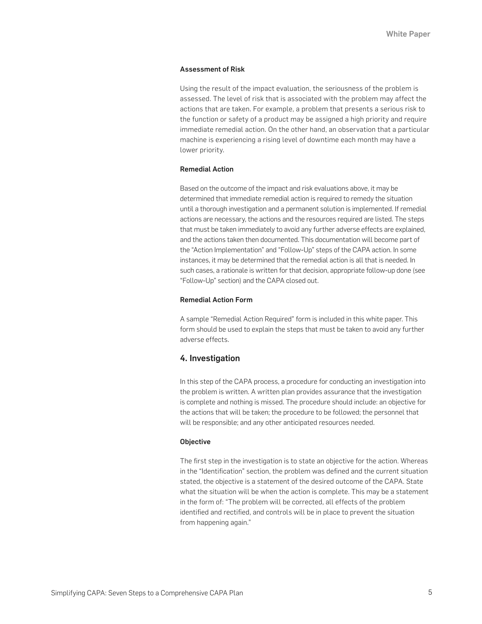 White Paper
5
Simplifying CAPA: Seven Steps to a Comprehensive CAPA Plan
Assessment of Risk
Using the result of the impact evaluation, the seriousness of the problem is
assessed. The level of risk that is associated with the problem may affect the
actions that are taken. For example, a problem that presents a serious risk to
the function or safety of a product may be assigned a high priority and require
immediate remedial action. On the other hand, an observation that a particular
machine is experiencing a rising level of downtime each month may have a
lower priority.
Remedial Action
Based on the outcome of the impact and risk evaluations above, it may be
determined that immediate remedial action is required to remedy the situation
until a thorough investigation and a permanent solution is implemented. If remedial
actions are necessary, the actions and the resources required are listed. The steps
that must be taken immediately to avoid any further adverse effects are explained,
and the actions taken then documented. This documentation will become part of
the “Action Implementation” and “Follow-Up” steps of the CAPA action. In some
instances, it may be determined that the remedial action is all that is needed. In
such cases, a rationale is written for that decision, appropriate follow-up done (see
“Follow-Up” section) and the CAPA closed out.
Remedial Action Form
A sample “Remedial Action Required” form is included in this white paper. This
form should be used to explain the steps that must be taken to avoid any further
adverse effects.
4. Investigation
In this step of the CAPA process, a procedure for conducting an investigation into
the problem is written. A written plan provides assurance that the investigation
is complete and nothing is missed. The procedure should include: an objective for
the actions that will be taken; the procedure to be followed; the personnel that
will be responsible; and any other anticipated resources needed.
Objective
The first step in the investigation is to state an objective for the action. Whereas
in the “Identification” section, the problem was defined and the current situation
stated, the objective is a statement of the desired outcome of the CAPA. State
what the situation will be when the action is complete. This may be a statement
in the form of: “The problem will be corrected, all effects of the problem
identified and rectified, and controls will be in place to prevent the situation
from happening again.”
 