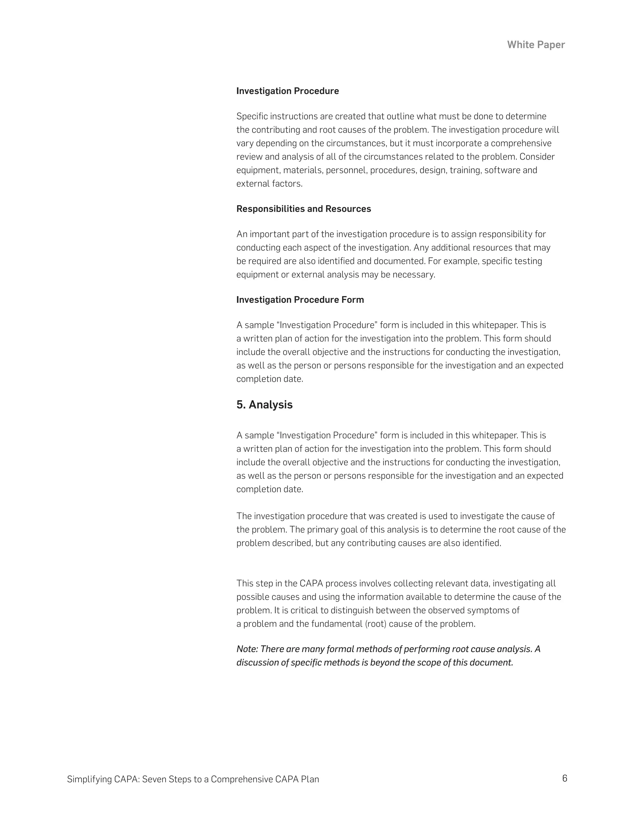 White Paper
6
Simplifying CAPA: Seven Steps to a Comprehensive CAPA Plan
Investigation Procedure
Specific instructions are created that outline what must be done to determine
the contributing and root causes of the problem. The investigation procedure will
vary depending on the circumstances, but it must incorporate a comprehensive
review and analysis of all of the circumstances related to the problem. Consider
equipment, materials, personnel, procedures, design, training, software and
external factors.
Responsibilities and Resources
An important part of the investigation procedure is to assign responsibility for
conducting each aspect of the investigation. Any additional resources that may
be required are also identified and documented. For example, specific testing
equipment or external analysis may be necessary.
Investigation Procedure Form
A sample “Investigation Procedure” form is included in this whitepaper. This is
a written plan of action for the investigation into the problem. This form should
include the overall objective and the instructions for conducting the investigation,
as well as the person or persons responsible for the investigation and an expected
completion date.
5. Analysis
A sample “Investigation Procedure” form is included in this whitepaper. This is
a written plan of action for the investigation into the problem. This form should
include the overall objective and the instructions for conducting the investigation,
as well as the person or persons responsible for the investigation and an expected
completion date.
The investigation procedure that was created is used to investigate the cause of
the problem. The primary goal of this analysis is to determine the root cause of the
problem described, but any contributing causes are also identified.
This step in the CAPA process involves collecting relevant data, investigating all
possible causes and using the information available to determine the cause of the
problem. It is critical to distinguish between the observed symptoms of
a problem and the fundamental (root) cause of the problem.
Note: There are many formal methods of performing root cause analysis. A
discussion of specific methods is beyond the scope of this document.
 