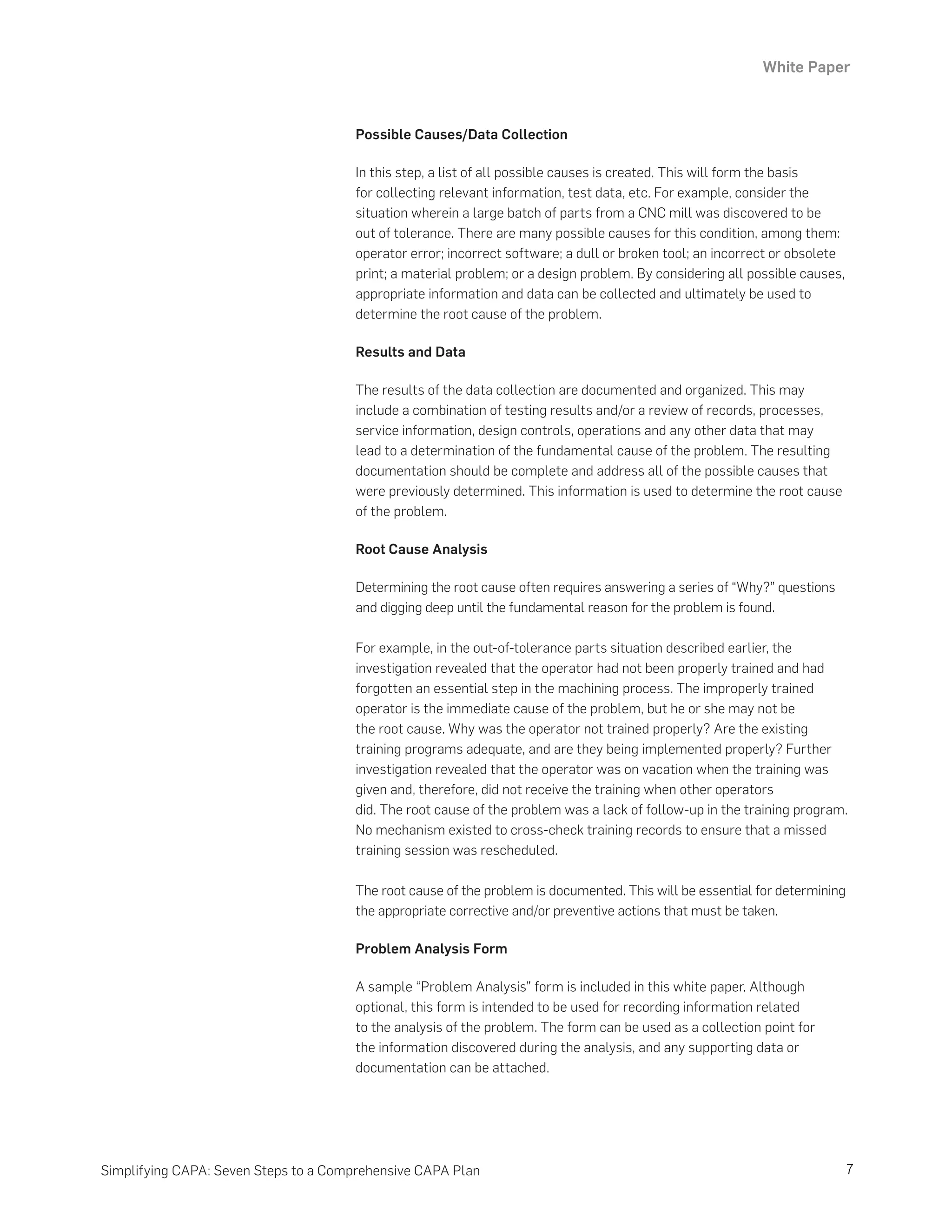 White Paper
7
Simplifying CAPA: Seven Steps to a Comprehensive CAPA Plan
Possible Causes/Data Collection
In this step, a list of all possible causes is created. This will form the basis
for collecting relevant information, test data, etc. For example, consider the
situation wherein a large batch of parts from a CNC mill was discovered to be
out of tolerance. There are many possible causes for this condition, among them:
operator error; incorrect software; a dull or broken tool; an incorrect or obsolete
print; a material problem; or a design problem. By considering all possible causes,
appropriate information and data can be collected and ultimately be used to
determine the root cause of the problem.
Results and Data
The results of the data collection are documented and organized. This may
include a combination of testing results and/or a review of records, processes,
service information, design controls, operations and any other data that may
lead to a determination of the fundamental cause of the problem. The resulting
documentation should be complete and address all of the possible causes that
were previously determined. This information is used to determine the root cause
of the problem.
Root Cause Analysis
Determining the root cause often requires answering a series of “Why?” questions
and digging deep until the fundamental reason for the problem is found.
For example, in the out-of-tolerance parts situation described earlier, the
investigation revealed that the operator had not been properly trained and had
forgotten an essential step in the machining process. The improperly trained
operator is the immediate cause of the problem, but he or she may not be
the root cause. Why was the operator not trained properly? Are the existing
training programs adequate, and are they being implemented properly? Further
investigation revealed that the operator was on vacation when the training was
given and, therefore, did not receive the training when other operators
did. The root cause of the problem was a lack of follow-up in the training program.
No mechanism existed to cross-check training records to ensure that a missed
training session was rescheduled.
The root cause of the problem is documented. This will be essential for determining
the appropriate corrective and/or preventive actions that must be taken.
Problem Analysis Form
A sample “Problem Analysis” form is included in this white paper. Although
optional, this form is intended to be used for recording information related
to the analysis of the problem. The form can be used as a collection point for
the information discovered during the analysis, and any supporting data or
documentation can be attached.
 