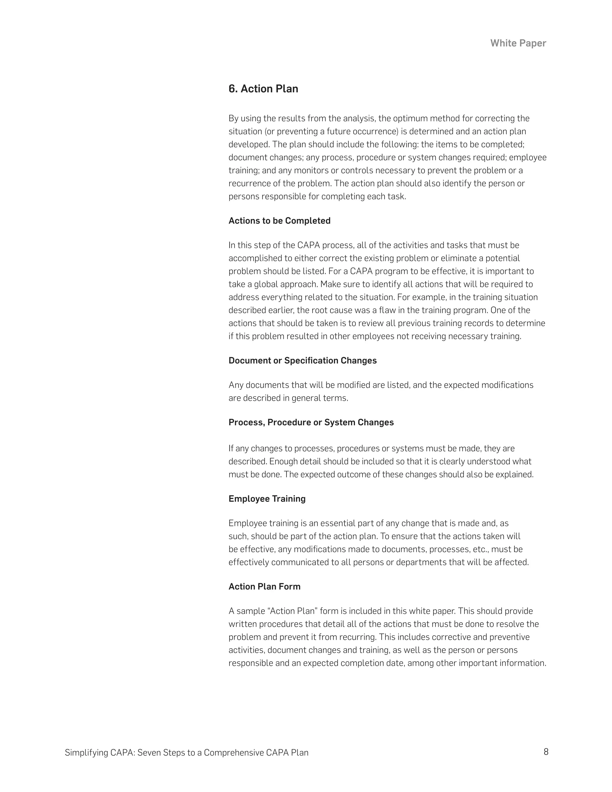 White Paper
8
Simplifying CAPA: Seven Steps to a Comprehensive CAPA Plan
6. Action Plan
By using the results from the analysis, the optimum method for correcting the
situation (or preventing a future occurrence) is determined and an action plan
developed. The plan should include the following: the items to be completed;
document changes; any process, procedure or system changes required; employee
training; and any monitors or controls necessary to prevent the problem or a
recurrence of the problem. The action plan should also identify the person or
persons responsible for completing each task.
Actions to be Completed
In this step of the CAPA process, all of the activities and tasks that must be
accomplished to either correct the existing problem or eliminate a potential
problem should be listed. For a CAPA program to be effective, it is important to
take a global approach. Make sure to identify all actions that will be required to
address everything related to the situation. For example, in the training situation
described earlier, the root cause was a flaw in the training program. One of the
actions that should be taken is to review all previous training records to determine
if this problem resulted in other employees not receiving necessary training.
Document or Specification Changes
Any documents that will be modified are listed, and the expected modifications
are described in general terms.
Process, Procedure or System Changes
If any changes to processes, procedures or systems must be made, they are
described. Enough detail should be included so that it is clearly understood what
must be done. The expected outcome of these changes should also be explained.
Employee Training
Employee training is an essential part of any change that is made and, as
such, should be part of the action plan. To ensure that the actions taken will
be effective, any modifications made to documents, processes, etc., must be
effectively communicated to all persons or departments that will be affected.
Action Plan Form
A sample “Action Plan” form is included in this white paper. This should provide
written procedures that detail all of the actions that must be done to resolve the
problem and prevent it from recurring. This includes corrective and preventive
activities, document changes and training, as well as the person or persons
responsible and an expected completion date, among other important information.
 