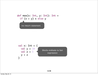 def max(x: Int, y: Int): Int =
if (x > y) x else y
no return statement
val x: Int = {
val y = 10
val z = 5
y + z
}
blocks evaluate to last
expression
12/38
Sunday, May 26, 13
 