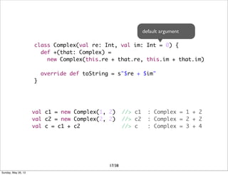 class Complex(val re: Int, val im: Int = 0) {
def +(that: Complex) =
new Complex(this.re + that.re, this.im + that.im)
override def toString = s"$re + $im"
}
val c1 = new Complex(1, 2) //> c1 : Complex = 1 + 2
val c2 = new Complex(2, 2) //> c2 : Complex = 2 + 2
val c = c1 + c2 //> c : Complex = 3 + 4
default argument
17/38
Sunday, May 26, 13
 