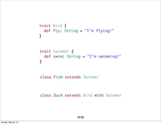 trait Bird {
def fly: String = "I'm flying!"
}
trait Swimmer {
def swim: String = "I'm swimming!"
}
class Fish extends Swimmer
class Duck extends Bird with Swimmer
30/38
Sunday, May 26, 13
 