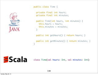 public class Time {
private final int hours;
private final int minutes;
public Time(int hours, int minutes) {
this.hours = hours;
this.minutes = minutes;
}
public int getHours() { return hours; }
public int getMinutes() { return minutes; }
}
class Time(val hours: Int, val minutes: Int)
5/38
Sunday, May 26, 13
 