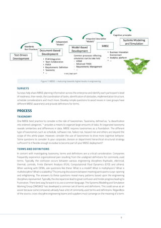 8
Figure 7: MBSE – maturing towards higher levels in engineering
SURVEYS
Surveys help share MBSE planning information across the enterprise and identify each participant’s level
of readiness, their needs, the coordination of tasks, identification of obstacles, implementation structure,
schedule considerations and much more. Develop simple questions to avoid issues in case groups have
different MBSE awareness and provide definitions for terms.
PROCESS
TAXONOMY
One MBSE best practice to consider is the role of taxonomies. Taxonomy, defined as, “a classification
into ordered categories,” 4
provides a means to organize large amounts of data. An organized taxonomy
reveals similarities and differences in data. MBSE requires taxonomies as a foundation. The different
type of taxonomies such as schedule, software risk, failure risk, hazard risk and others are beyond the
scope of this white paper. However, consider the use of taxonomies to drive more cognitive behavior.
Some questions to consider: Is your corporate, division or department hierarchical structural strategy
sufficient? Is it flexible enough to evolve to become part of your MBSE deployment?
TERMS AND DEFINITIONS
In concert with investigating taxonomy, terms and definitions are a critical consideration. Companies
frequently experience organizational pain resulting from the unaligned definitions for commonly used
terms. Typically, the confusion occurs between various engineering disciplines (hydraulic, electrical,
thermal, controls, Finite Element Analysis (FEA), Computational Fluid Dynamics (CFD) and others).
When working with OEMs, ask questions like these: What is a model? What is multiphysics? What is
multidiscipline? What is scalability? The ensuing discussions between meeting participants is eye-opening
and enlightening. The answers to these questions reveal many patterns based upon the engineering
disciplines represented. Typically, the discrepancies lead to great confusion and hinder progress leading to
frustration. There best way forward is to use a common language. The Systems Modeling and Simulation
Working Group (SMSWG)5
has developed a common set of terms and definitions. This could serve as an
assist because some companies already have a list of commonly used terms and definitions. Regardless
of the source, cross-discipline engineering teams and suppliers must converge on the meaning of a term.
 