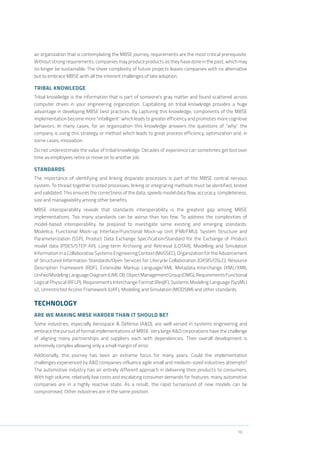 10
an organization that is contemplating the MBSE journey, requirements are the most critical prerequisite.
Without strong requirements, companies may produce products as they have done in the past, which may
no longer be sustainable. The sheer complexity of future projects leaves companies with no alternative
but to embrace MBSE with all the inherent challenges of late adoption.
TRIBAL KNOWLEDGE
Tribal knowledge is the information that is part of someone’s gray matter and found scattered across
computer drives in your engineering organization. Capitalizing on tribal knowledge provides a huge
advantage in developing MBSE best practices. By capturing this knowledge, components of the MBSE
implementation become more “intelligent” which leads to greater efficiency and promotes more cognitive
behaviors. In many cases, for an organization this knowledge answers the questions of “why” the
company is using this strategy or method which leads to great process efficiency, optimization and, in
some cases, innovation.
Do not underestimate the value of tribal knowledge. Decades of experience can sometimes get lost over
time as employees retire or move on to another job.
STANDARDS
The importance of identifying and linking disparate processes is part of the MBSE central nervous
system. To thread together trusted processes, linking or integrating methods must be identified, tested
and validated. This ensures the correctness of the data, speeds model data flow, accuracy, completeness,
size and manageability among other benefits.
MBSE interoperability reveals that standards interoperability is the greatest gap among MBSE
implementations. Too many standards can be worse than too few. To address the complexities of
model-based interoperability, be prepared to investigate some existing and emerging standards:
Modelica, Functional Mock-up Interface/Functional Mock-up Unit (FMI/FMU), System Structure and
Parameterization (SSP), Product Data Exchange Specification/Standard for the Exchange of Product
model data (PDES/STEP AP), Long-term Archiving and Retrieval (LOTAR), Modelling and Simulation
Information in a Collaborative Systems Engineering Context (MoSSEC), Organization for the Advancement
of Structured Information Standards/Open Services for Lifecycle Collaboration (OASIS/OSLC), Resource
Description Framework (RDF), Extensible Markup Language/XML Metadata Interchange (XML/XMI),
UnifiedModelingLanguageDiagram(UMLDI),ObjectManagementGroup(OMG),RequirementsFunctional
Logical Physical (RFLP), Requirements Interchange Format (ReqIF), Systems Modeling Language (SysML)
v2, Unrestricted Access Framework (UAF), Modeling and Simulation (MODSIM) and other standards.
TECHNOLOGY
ARE WE MAKING MBSE HARDER THAN IT SHOULD BE?
Some industries, especially Aerospace & Defense (A&D), are well versed in systems engineering and
embrace the pursuit of formal implementations of MBSE. Very large A&D corporations have the challenge
of aligning many partnerships and suppliers each with dependencies. Their overall development is
extremely complex allowing only a small margin of error.
Additionally, this journey has been an extreme focus for many years. Could the implementation
challenges experienced by A&D companies influence agile small and medium-sized industries attempts?
The automotive industry has an entirely different approach in delivering their products to consumers.
With high volume, relatively low costs and escalating consumer demands for features, many automotive
companies are in a highly reactive state. As a result, the rapid turnaround of new models can be
compromised. Other industries are in the same position.
 