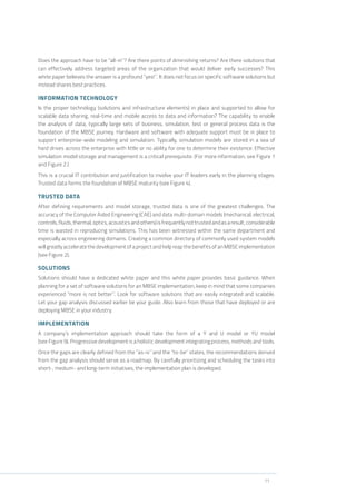 11
Does the approach have to be “all-in”? Are there points of diminishing returns? Are there solutions that
can effectively address targeted areas of the organization that would deliver early successes? This
white paper believes the answer is a profound “yes!”. It does not focus on specific software solutions but
instead shares best practices.
INFORMATION TECHNOLOGY
Is the proper technology (solutions and infrastructure elements) in place and supported to allow for
scalable data sharing, real-time and mobile access to data and information? The capability to enable
the analysis of data, typically large sets of business, simulation, test or general process data is the
foundation of the MBSE journey. Hardware and software with adequate support must be in place to
support enterprise-wide modeling and simulation. Typically, simulation models are stored in a sea of
hard drives across the enterprise with little or no ability for one to determine their existence. Effective
simulation model storage and management is a critical prerequisite. (For more information, see Figure 1
and Figure 2.)
This is a crucial IT contribution and justification to involve your IT leaders early in the planning stages.
Trusted data forms the foundation of MBSE maturity (see Figure 4).
TRUSTED DATA
After defining requirements and model storage, trusted data is one of the greatest challenges. The
accuracy of the Computer Aided Engineering (CAE) and data multi-domain models (mechanical, electrical,
controls,fluids,thermal,optics,acousticsandothers)isfrequentlynottrustedandasaresult,considerable
time is wasted in reproducing simulations. This has been witnessed within the same department and
especially across engineering domains. Creating a common directory of commonly used system models
will greatly accelerate the development of a project and help reap the benefits of an MBSE implementation
(see Figure 2).
SOLUTIONS
Solutions should have a dedicated white paper and this white paper provides basic guidance. When
planning for a set of software solutions for an MBSE implementation, keep in mind that some companies
experienced “more is not better”. Look for software solutions that are easily integrated and scalable.
Let your gap analysis discussed earlier be your guide. Also learn from those that have deployed or are
deploying MBSE in your industry.
IMPLEMENTATION
A company’s implementation approach should take the form of a Y and U model or YU model
(see Figure 9). Progressive development is a holistic development integrating process, methods and tools.
Once the gaps are clearly defined from the “as-is” and the “to-be” states, the recommendations derived
from the gap analysis should serve as a roadmap. By carefully prioritizing and scheduling the tasks into
short-, medium- and long-term initiatives, the implementation plan is developed.
 