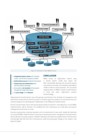 13
Figure 10: Potential “To-Be” MBSE Practice
CONCLUSION
MBSE moves an organization toward using
a shared system model (see Figure 10).
With considerable planning, the perceived journey
may not be as traumatic as anticipated, especially for
small to medium-sized businesses. The successful
implementation of MBSE includes transformations
in three key areas: organization, process
and technology.
Organizational transformations start with gaining commitments from all levels of management and
practitioners fused with the drive for success is critical to begin this evolution. Do not perceive this as a
cultural change but as cultural growth. Collaboration is the lifeblood of implementation.
Process transformation starts with examining the area(s) to transform. Like fingerprints, no two MBSE
implementations will be identical. The establishment and maintenance of a solid data and process
management environment is crucial.
Executive sponsorship, corporate education and an outside point of view when needed all contribute
to successful MBSE implementations. Governance involving executives, management and practitioners
also accelerate and sustain progress. Establish milestones and reward accomplishments. Prioritize tasks
and leverage high ROI short-term achievements, while ensuring proper linkage to the medium- and
long-term goals.
•	 Integrated system model with multiple
views, connected to disipline models
•	 Authoritative source of data & information
•	 Closed-loop and collaborative data
and information exchange
•	 Accessible to all members of the project
through the model information
•	 At every stage of the lifecycle
 