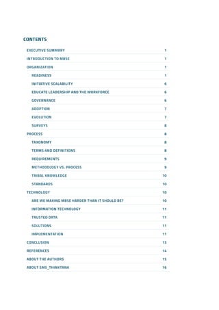 CONTENTS
EXECUTIVE SUMMARY	 1
INTRODUCTION TO MBSE	 1
ORGANIZATION	1
READINESS	1
INITIATIVE SCALABILITY	​6
EDUCATE LEADERSHIP AND THE WORKFORCE​	 6
GOVERNANCE	​6
ADOPTION	​7
EVOLUTION	​7
SURVEYS	​8
PROCESS​	 8
TAXONOMY​	 8
TERMS AND DEFINITIONS​	 8
REQUIREMENTS​	 9
METHODOLOGY VS. PROCESS	​9
TRIBAL KNOWLEDGE​	 10
STANDARDS​	 10
TECHNOLOGY​	 10
ARE WE MAKING MBSE HARDER THAN IT SHOULD BE?​	 10
INFORMATION TECHNOLOGY​	 11
TRUSTED DATA​	 11
SOLUTIONS	​11
IMPLEMENTATION​	 11
CONCLUSION​	 13
REFERENCES​	 14
ABOUT THE AUTHORS	​15
ABOUT SMS_THINKTANK​	 16
 