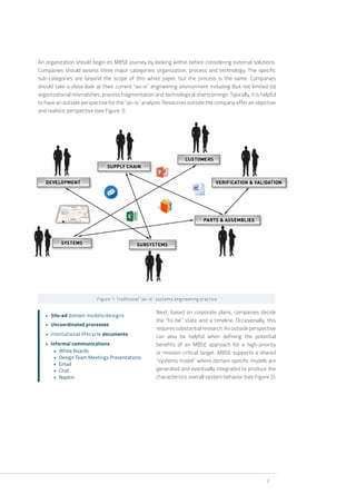 2
An organization should begin its MBSE journey by looking within before considering external solutions.
Companies should assess three major categories: organization, process and technology. The specific
sub-categories are beyond the scope of this white paper, but the process is the same. Companies
should take a close look at their current “as-is” engineering environment including (but not limited to)
organizational mismatches, process fragmentation and technological shortcomings. Typically, it is helpful
to have an outside perspective for the “as-is” analysis. Resources outside the company offer an objective
and realistic perspective (see Figure 1).
Figure 1: Traditional “as-is” systems engineering practice
Next, based on corporate plans, companies decide
the “to-be” state and a timeline. Occasionally, this
requiressubstantialresearch.Anoutsideperspective
can also be helpful when defining the potential
benefits of an MBSE approach for a high-priority
or mission-critical target. MBSE supports a shared
“systems model” where domain specific models are
generated and eventually integrated to produce the
characteristic overall system behavior (see Figure 2).
•	 Silo-ed domain models/designs
•	 Uncoordinated processes
•	 Institutional lifecycle documents
•	 Informal communications
•	 White Boards
•	 Design Team Meetings Presentations
•	 Email
•	 Chat
•	 Napkin
 