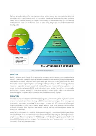 7
Defining a regular cadence for executive committee action, support and communication positively
influences cultural transformation within an organization. A governing Systems Modeling and Simulation
(SMS) Council carries the weight of your MBSE transformation. Council members align with the Governing
Technical Teams and in turn the Business Units. As noted earlier, the group at each level needs a sponsor
(see Figure 6).
Figure 6: Proper governance is essential
ADOPTION
Industry adoption can be chaotic. By far, automotive companies exhibit the most interest, evident by the
industry’sinvestmentinpursuingMBSEexcellence.Thesheercustomerdemandshasbroughtengineering
innovation to the brink of “innovation at the speed of thought” (see Figure 4). Utility companies, once at the
forefront of systems engineering, have lost some ground in capitalizing on MBSE technology advances.
However, it is possible to regain ground with dedicated focus and investment. Some suppliers are in a
unique position to capitalize on MBSE. Small and medium-sized suppliers benefit from inherent agility
without legacy systems. With MBSE, these nimble suppliers can form a more collaborative relationship
with their Original Equipment Manufacturer (OEM) customers and smaller suppliers.
EVOLUTION
The MBSE journey includes several milestones (see Figure 7). Companies may be at any level of systems
engineering maturity and holistic thinking. MBSE transformations encompass three primary areas:
organization, process and technology. Some companies pursue a well-defined, incremental approach.
Others companies are more mature having already adopted some basic systems engineering best
practices. Ultimately, MBSE requires a well-defined, carefully executed plan over a period of time that
takes years not months.
Where do you start? Your “as-is initiative” drives your starting point. Companies may identify the need to
move from a test-driven environment to one that is document-based (See Figure 7). This figure shows a
simplified view of the increasing maturity of MBSE stages. A hybrid model may incorporate multiple levels
toward MBSE adoption within a company. For this reason, the “as-is” assessment is a very important
component of the early planning process.
 